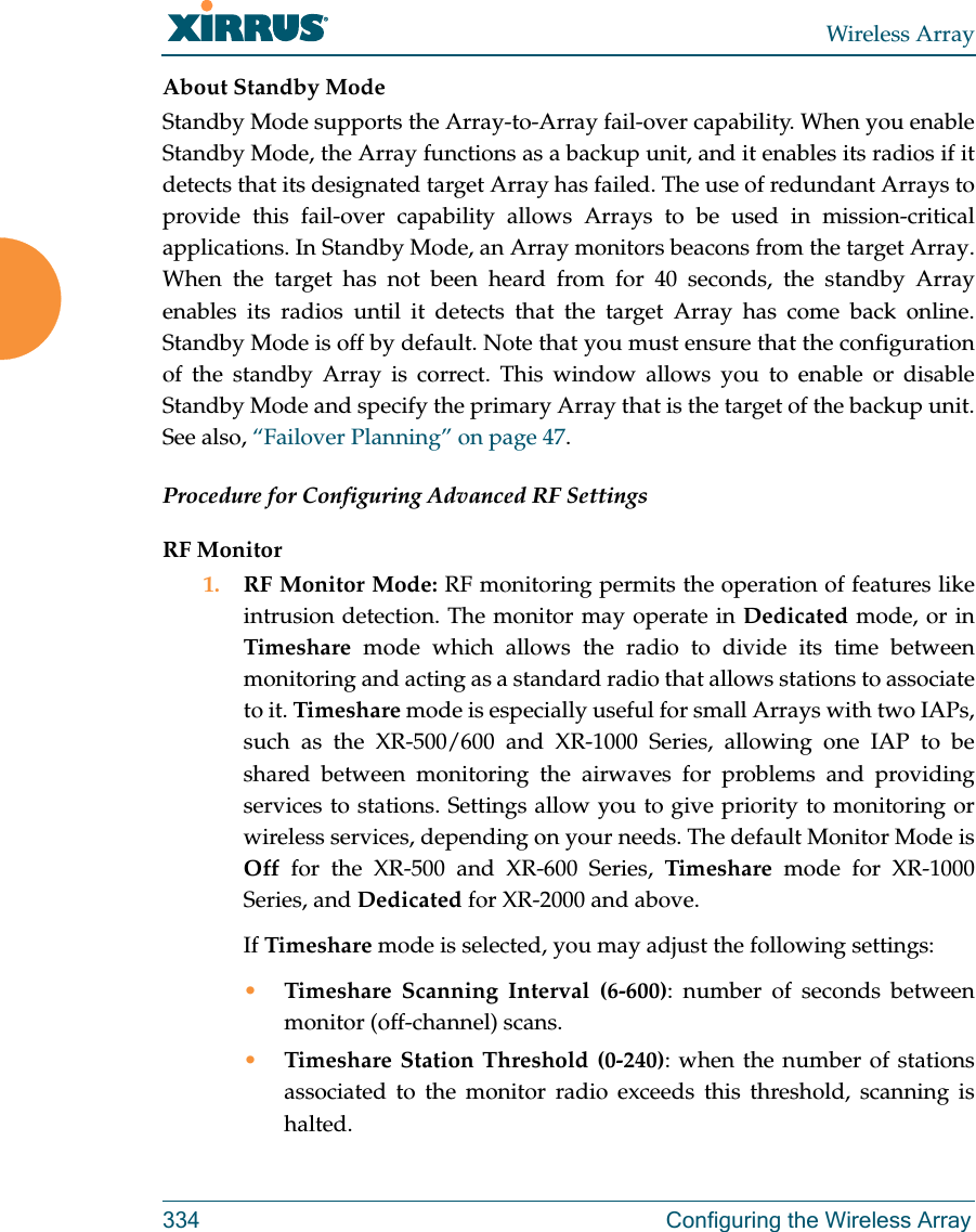 Wireless Array334 Configuring the Wireless ArrayAbout Standby ModeStandby Mode supports the Array-to-Array fail-over capability. When you enable Standby Mode, the Array functions as a backup unit, and it enables its radios if it detects that its designated target Array has failed. The use of redundant Arrays to provide this fail-over capability allows Arrays to be used in mission-critical applications. In Standby Mode, an Array monitors beacons from the target Array. When the target has not been heard from for 40 seconds, the standby Array enables its radios until it detects that the target Array has come back online. Standby Mode is off by default. Note that you must ensure that the configuration of the standby Array is correct. This window allows you to enable or disable Standby Mode and specify the primary Array that is the target of the backup unit. See also, “Failover Planning” on page 47. Procedure for Configuring Advanced RF SettingsRF Monitor1. RF Monitor Mode: RF monitoring permits the operation of features like intrusion detection. The monitor may operate in Dedicated mode, or in Timeshare mode which allows the radio to divide its time between monitoring and acting as a standard radio that allows stations to associate to it. Timeshare mode is especially useful for small Arrays with two IAPs, such as the XR-500/600 and XR-1000 Series, allowing one IAP to be shared between monitoring the airwaves for problems and providing services to stations. Settings allow you to give priority to monitoring or wireless services, depending on your needs. The default Monitor Mode is Off for the XR-500 and XR-600 Series, Timeshare mode for XR-1000 Series, and Dedicated for XR-2000 and above.If Timeshare mode is selected, you may adjust the following settings:•Timeshare Scanning Interval (6-600): number of seconds between monitor (off-channel) scans.•Timeshare Station Threshold (0-240): when the number of stations associated to the monitor radio exceeds this threshold, scanning is halted. 