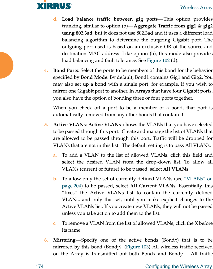 Wireless Array174 Configuring the Wireless Arrayd. Load balance traffic between gig ports — This option provides trunking, similar to option (b) — Aggregate Traffic from gig1 &amp; gig2 using 802.3ad, but it does not use 802.3ad and it uses a different load balancing algorithm to determine the outgoing Gigabit port. The outgoing port used is based on an exclusive OR of the source and destination MAC address. Like option (b), this mode also provides load balancing and fault tolerance. See Figure 102 (d).4. Bond Ports: Select the ports to be members of this bond for the behavior specified by Bond Mode. By default, Bond1 contains Gig1 and Gig2. You may also set up a bond with a single port, for example, if you wish to mirror one Gigabit port to another. In Arrays that have four Gigabit ports, you also have the option of bonding three or four ports together. When you check off a port to be a member of a bond, that port is automatically removed from any other bonds that contain it.5. Active VLANs: Active VLANs  shows the VLANs that you have selected to be passed through this port.  Create and manage the list of VLANs that are allowed to be passed through this port. Traffic will be dropped for VLANs that are not in this list.  The default setting is to pass All VLANs. a. To add a VLAN to the list of allowed VLANs, click this field and select the desired VLAN from the drop-down list. To allow all VLANs (current or future) to be passed, select All VLANs. b. To allow only the set of currently defined VLANs (see “VLANs” on page 204) to be passed, select All Current VLANs. Essentially, this “fixes” the Active VLANs list to contain the currently defined VLANs, and only this set, until you make explicit changes to the Active VLANs list. If you create new VLANs, they will not be passed unless you take action to add them to the list. c. To remove a VLAN from the list of allowed VLANs, click the X before its name. 6. Mirroring — Specify one of the active bonds (Bondx) that is to be mirrored by this bond (Bondy). (Figure 103) All wireless traffic received on the Array is transmitted out both Bondx and Bondy.   All traffic 
