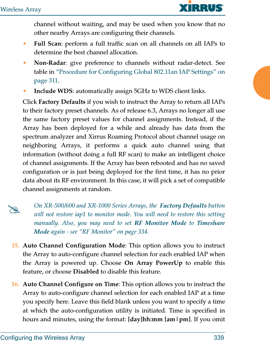 Wireless ArrayConfiguring the Wireless Array 339channel without waiting, and may be used when you know that no other nearby Arrays are configuring their channels. •Full Scan: perform a full traffic scan on all channels on all IAPs to determine the best channel allocation.•Non-Radar: give preference to channels without radar-detect. See table in “Procedure for Configuring Global 802.11an IAP Settings” on page 311. •Include WDS: automatically assign 5GHz to WDS client links.Click Factory Defaults if you wish to instruct the Array to return all IAPs to their factory preset channels. As of release 6.3, Arrays no longer all use the same factory preset values for channel assignments. Instead, if the Array has been deployed for a while and already has data from the spectrum analyzer and Xirrus Roaming Protocol about channel usage on neighboring Arrays, it performs a quick auto channel using that information (without doing a full RF scan) to make an intelligent choice of channel assignments. If the Array has been rebooted and has no saved configuration or is just being deployed for the first time, it has no prior data about its RF environment. In this case, it will pick a set of compatible channel assignments at random. 15. Auto Channel Configuration Mode: This option allows you to instruct the Array to auto-configure channel selection for each enabled IAP when the Array is powered up. Choose On Array PowerUp to enable this feature, or choose Disabled to disable this feature.16. Auto Channel Configure on Time: This option allows you to instruct the Array to auto-configure channel selection for each enabled IAP at a time you specify here. Leave this field blank unless you want to specify a time at which the auto-configuration utility is initiated. Time is specified in hours and minutes, using the format: [day]hh:mm [am|pm]. If you omit On XR-500/600 and XR-1000 Series Arrays, the  Factory Defaults button will not restore iap1 to monitor mode. You will need to restore this setting manually. Also, you may need to set RF Monitor Mode to Timeshare Mode again - see “RF Monitor” on page 334. 