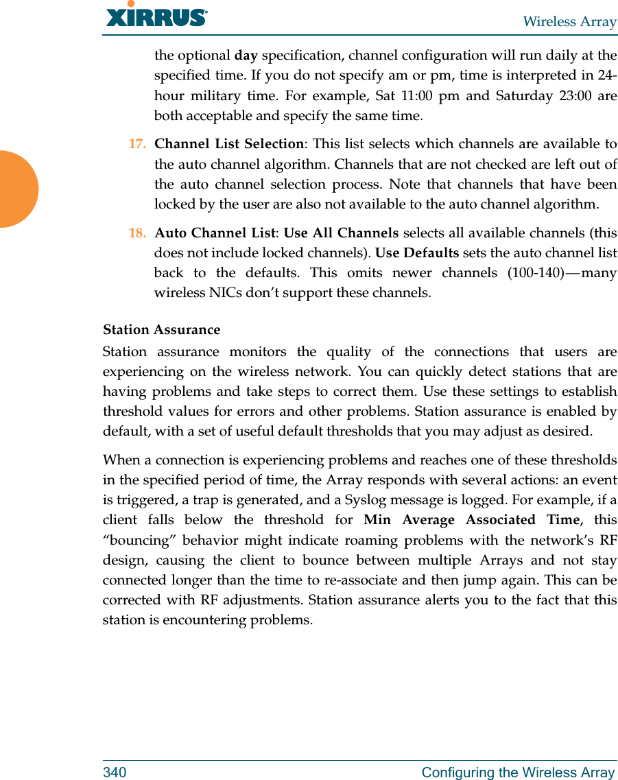 Wireless Array340 Configuring the Wireless Arraythe optional day specification, channel configuration will run daily at the specified time. If you do not specify am or pm, time is interpreted in 24-hour military time. For example, Sat 11:00 pm and Saturday 23:00 are both acceptable and specify the same time. 17. Channel List Selection: This list selects which channels are available to the auto channel algorithm. Channels that are not checked are left out of the auto channel selection process. Note that channels that have been locked by the user are also not available to the auto channel algorithm.18. Auto Channel List: Use All Channels selects all available channels (this does not include locked channels). Use Defaults sets the auto channel list back to the defaults. This omits newer channels (100-140) — many wireless NICs don’t support these channels. Station AssuranceStation assurance monitors the quality of the connections that users are experiencing on the wireless network. You can quickly detect stations that are having problems and take steps to correct them. Use these settings to establish threshold values for errors and other problems. Station assurance is enabled by default, with a set of useful default thresholds that you may adjust as desired.When a connection is experiencing problems and reaches one of these thresholds in the specified period of time, the Array responds with several actions: an event is triggered, a trap is generated, and a Syslog message is logged. For example, if a client falls below the threshold for Min Average Associated Time, this “bouncing” behavior might indicate roaming problems with the network’s RF design, causing the client to bounce between multiple Arrays and not stay connected longer than the time to re-associate and then jump again. This can be corrected with RF adjustments. Station assurance alerts you to the fact that this station is encountering problems. 