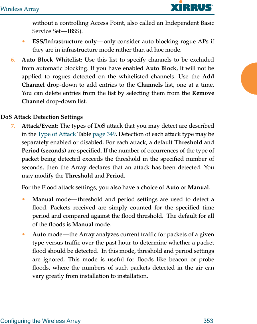 Wireless ArrayConfiguring the Wireless Array 353without a controlling Access Point, also called an Independent Basic Service Set — IBSS).•ESS/Infrastructure only — only consider auto blocking rogue APs if they are in infrastructure mode rather than ad hoc mode.6. Auto Block Whitelist: Use this list to specify channels to be excluded from automatic blocking. If you have enabled Auto Block, it will not be applied to rogues detected on the whitelisted channels. Use the Add Channel drop-down to add entries to the Channels list, one at a time. You can delete entries from the list by selecting them from the Remove Channel drop-down list.DoS Attack Detection Settings7. Attack/Event: The types of DoS attack that you may detect are described in the Type of Attack Table page 349. Detection of each attack type may be separately enabled or disabled. For each attack, a default Threshold and Period (seconds) are specified. If the number of occurrences of the type of packet being detected exceeds the threshold in the specified number of seconds, then the Array declares that an attack has been detected. You may modify the Threshold and Period. For the Flood attack settings, you also have a choice of Auto or Manual. •Manual mode — threshold and period settings are used to detect a flood. Packets received are simply counted for the specified time period and compared against the flood threshold.  The default for all of the floods is Manual mode. •Auto mode — the Array analyzes current traffic for packets of a given type versus traffic over the past hour to determine whether a packet flood should be detected.  In this mode, threshold and period settings are ignored. This mode is useful for floods like beacon or probe floods, where the numbers of such packets detected in the air can vary greatly from installation to installation. 