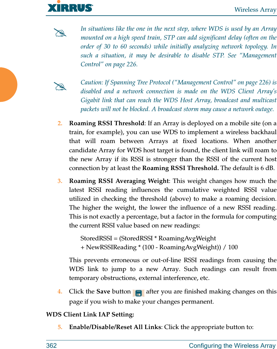Wireless Array362 Configuring the Wireless Array2. Roaming RSSI Threshold: If an Array is deployed on a mobile site (on a train, for example), you can use WDS to implement a wireless backhaul that will roam between Arrays at fixed locations. When another candidate Array for WDS host target is found, the client link will roam to the new Array if its RSSI is stronger than the RSSI of the current host connection by at least the Roaming RSSI Threshold. The default is 6 dB. 3. Roaming RSSI Averaging Weight: This weight changes how much the latest RSSI reading influences the cumulative weighted RSSI value utilized in checking the threshold (above) to make a roaming decision. The higher the weight, the lower the influence of a new RSSI reading. This is not exactly a percentage, but a factor in the formula for computing the current RSSI value based on new readings: StoredRSSI = (StoredRSSI * RoamingAvgWeight+ NewRSSIReading * (100 - RoamingAvgWeight)) / 100This prevents erroneous or out-of-line RSSI readings from causing the WDS link to jump to a new Array. Such readings can result from temporary obstructions, external interference, etc. 4. Click the Save button   after you are finished making changes on this page if you wish to make your changes permanent.WDS Client Link IAP Setting: 5. Enable/Disable/Reset All Links: Click the appropriate button to:In situations like the one in the next step, where WDS is used by an Arraymounted on a high speed train, STP can add significant delay (often on the order of 30 to 60 seconds) while initially analyzing network topology. In such a situation, it may be desirable to disable STP. See “Management Control” on page 226. Caution: If Spanning Tree Protocol (“Management Control” on page 226) is disabled and a network connection is made on the WDS Client Array’s Gigabit link that can reach the WDS Host Array, broadcast and multicast packets will not be blocked. A broadcast storm may cause a network outage.