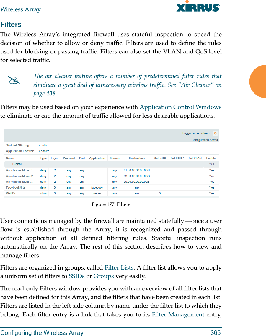 Wireless ArrayConfiguring the Wireless Array 365FiltersThe Wireless Array’s integrated firewall uses stateful inspection to speed the decision of whether to allow or deny traffic. Filters are used to define the rules used for blocking or passing traffic. Filters can also set the VLAN and QoS level for selected traffic. Filters may be used based on your experience with Application Control Windows to eliminate or cap the amount of traffic allowed for less desirable applications. Figure 177. FiltersUser connections managed by the firewall are maintained statefully — once a user flow is established through the Array, it is recognized and passed through without application of all defined filtering rules. Stateful inspection runs automatically on the Array. The rest of this section describes how to view and manage filters.Filters are organized in groups, called Filter Lists. A filter list allows you to apply a uniform set of filters to SSIDs or Groups very easily. The read-only Filters window provides you with an overview of all filter lists that have been defined for this Array, and the filters that have been created in each list. Filters are listed in the left side column by name under the filter list to which they belong. Each filter entry is a link that takes you to its Filter Management entry, The air cleaner feature offers a number of predetermined filter rules that eliminate a great deal of unnecessary wireless traffic. See “Air Cleaner” on page 438. 