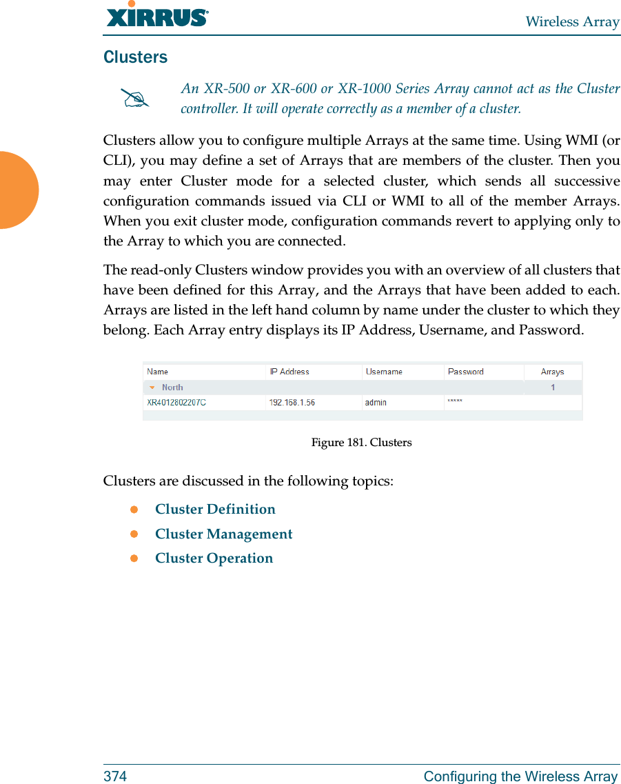 Wireless Array374 Configuring the Wireless ArrayClusters Clusters allow you to configure multiple Arrays at the same time. Using WMI (or CLI), you may define a set of Arrays that are members of the cluster. Then you may enter Cluster mode for a selected cluster, which sends all successive configuration commands issued via CLI or WMI to all of the member Arrays. When you exit cluster mode, configuration commands revert to applying only to the Array to which you are connected.The read-only Clusters window provides you with an overview of all clusters that have been defined for this Array, and the Arrays that have been added to each. Arrays are listed in the left hand column by name under the cluster to which they belong. Each Array entry displays its IP Address, Username, and Password. Figure 181. ClustersClusters are discussed in the following topics:Cluster DefinitionCluster ManagementCluster OperationAn XR-500 or XR-600 or XR-1000 Series Array cannot act as the Cluster controller. It will operate correctly as a member of a cluster. 