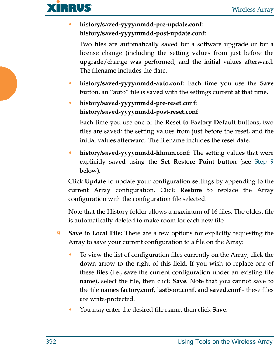 Wireless Array392 Using Tools on the Wireless Array•history/saved-yyyymmdd-pre-update.conf:history/saved-yyyymmdd-post-update.conf:Two files are automatically saved for a software upgrade or for a license change (including the setting values from just before the upgrade/change was performed, and the initial values afterward. The filename includes the date.•history/saved-yyyymmdd-auto.conf: Each time you use the Save button, an “auto” file is saved with the settings current at that time. •history/saved-yyyymmdd-pre-reset.conf: history/saved-yyyymmdd-post-reset.conf:Each time you use one of the Reset to Factory Default buttons, two files are saved: the setting values from just before the reset, and the initial values afterward. The filename includes the reset date.•history/saved-yyyymmdd-hhmm.conf: The setting values that were explicitly saved using the Set Restore Point button (see Step 9 below).Click Update to update your configuration settings by appending to the current Array configuration. Click Restore to replace the Arrayconfiguration with the configuration file selected.Note that the History folder allows a maximum of 16 files. The oldest file is automatically deleted to make room for each new file.9. Save to Local File: There are a few options for explicitly requesting the Array to save your current configuration to a file on the Array:•To view the list of configuration files currently on the Array, click the down arrow to the right of this field. If you wish to replace one of these files (i.e., save the current configuration under an existing file name), select the file, then click Save. Note that you cannot save to the file names factory.conf, lastboot.conf, and saved.conf - these files are write-protected.•You may enter the desired file name, then click Save.