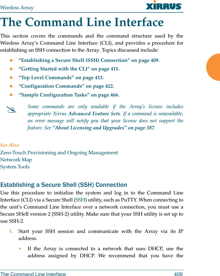 Wireless ArrayThe Command Line Interface 409The Command Line InterfaceThis section covers the commands and the command structure used by the Wireless Array’s Command Line Interface (CLI), and provides a procedure for establishing an SSH connection to the Array. Topics discussed include: “Establishing a Secure Shell (SSH) Connection” on page 409.“Getting Started with the CLI” on page 411.“Top Level Commands” on page 413.“Configuration Commands” on page 422.“Sample Configuration Tasks” on page 466.See AlsoZero-Touch Provisioning and Ongoing ManagementNetwork MapSystem ToolsEstablishing a Secure Shell (SSH) ConnectionUse this procedure to initialize the system and log in to the Command Line Interface (CLI) via a Secure Shell (SSH) utility, such as PuTTY. When connecting to the unit’s Command Line Interface over a network connection, you must use a Secure SHell version 2 (SSH-2) utility. Make sure that your SSH utility is set up to use SSH-2. 1. Start your SSH session and communicate with the Array via its IP address. •If the Array is connected to a network that uses DHCP, use the address assigned by DHCP. We recommend that you have the Some commands are only available if the Array’s license includes appropriate Xirrus Advanced Feature Sets. If a command is unavailable, an error message will notify you that your license does not support the feature. See “About Licensing and Upgrades” on page 387.