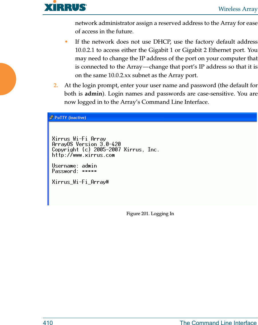 Wireless Array410 The Command Line Interfacenetwork administrator assign a reserved address to the Array for ease of access in the future.•If the network does not use DHCP, use the factory default address 10.0.2.1 to access either the Gigabit 1 or Gigabit 2 Ethernet port. You may need to change the IP address of the port on your computer that is connected to the Array — change that port’s IP address so that it is on the same 10.0.2.xx subnet as the Array port.2. At the login prompt, enter your user name and password (the default for both is admin). Login names and passwords are case-sensitive. You are now logged in to the Array’s Command Line Interface.Figure 201. Logging In 