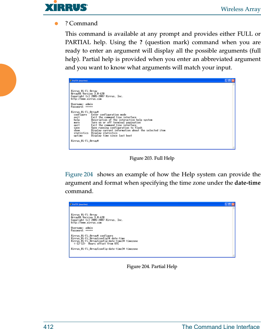Wireless Array412 The Command Line Interface? CommandThis command is available at any prompt and provides either FULL or PARTIAL help. Using the ? (question mark) command when you are ready to enter an argument will display all the possible arguments (full help). Partial help is provided when you enter an abbreviated argument and you want to know what arguments will match your input.Figure 203. Full HelpFigure 204  shows an example of how the Help system can provide the argument and format when specifying the time zone under the date-timecommand.Figure 204. Partial Help