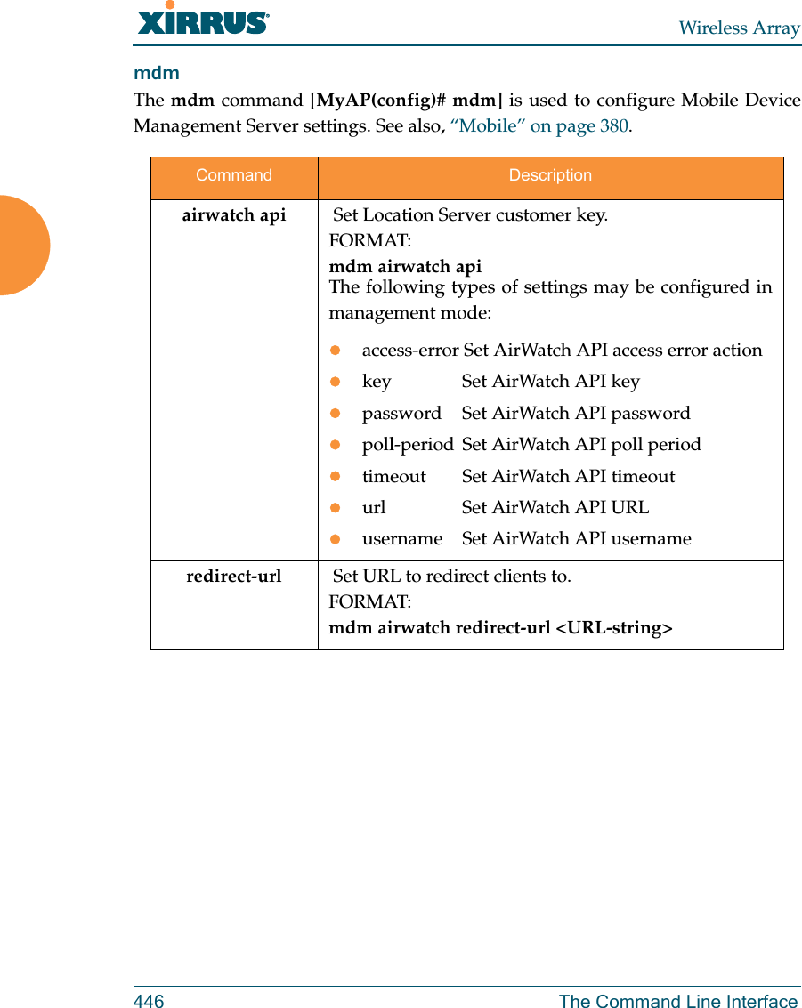 Wireless Array446 The Command Line InterfacemdmThe mdm command [MyAP(config)# mdm] is used to configure Mobile Device Management Server settings. See also, “Mobile” on page 380. Command Descriptionairwatch api  Set Location Server customer key.FORMAT:mdm airwatch api The following types of settings may be configured in management mode:access-error Set AirWatch API access error action key  Set AirWatch API keypassword  Set AirWatch API passwordpoll-period Set AirWatch API poll periodtimeout  Set AirWatch API timeouturl  Set AirWatch API URLusername  Set AirWatch API usernameredirect-url   Set URL to redirect clients to.FORMAT:mdm airwatch redirect-url &lt;URL-string&gt; 