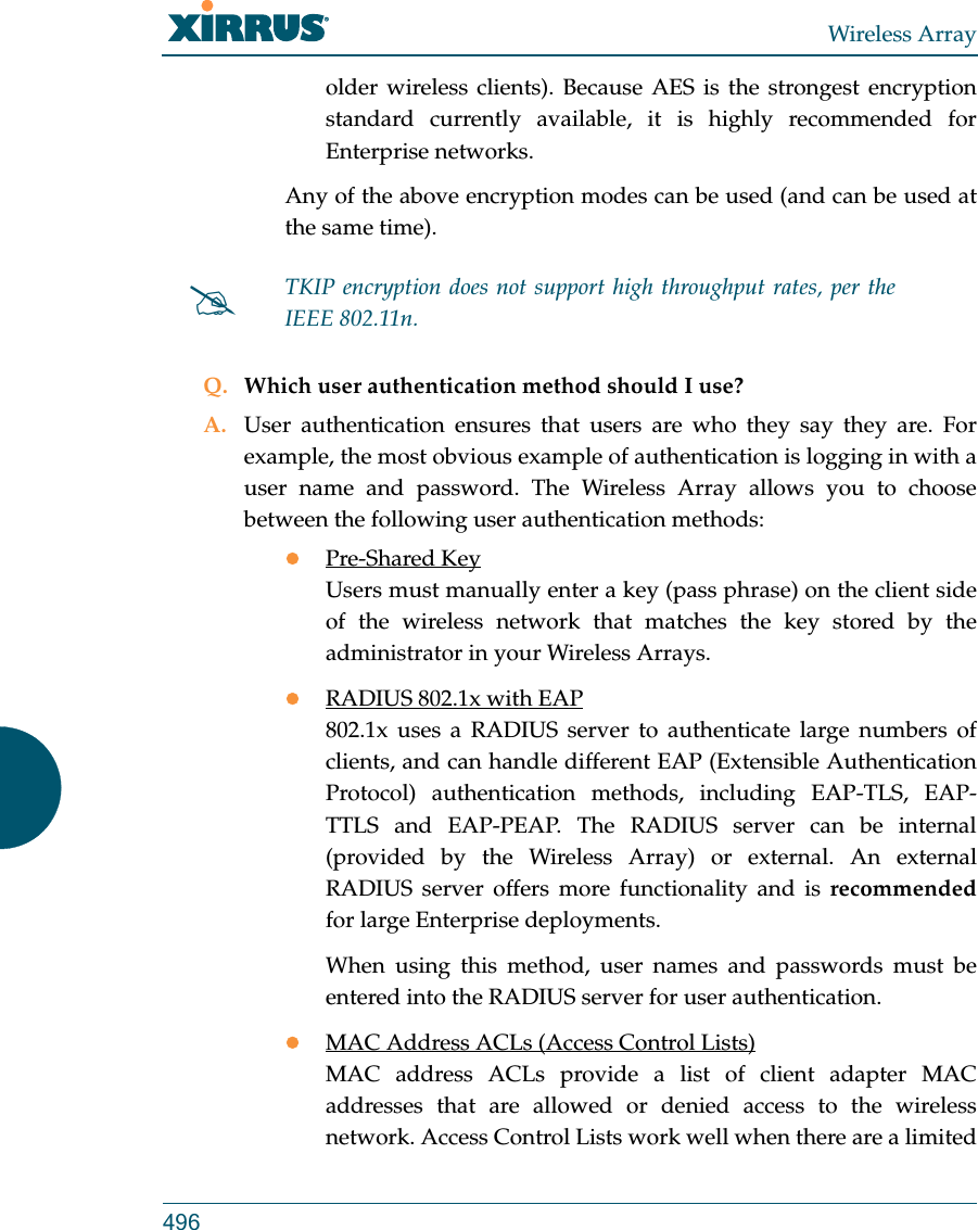 Wireless Array496older wireless clients). Because AES is the strongest encryption standard currently available, it is highly recommended for Enterprise networks.Any of the above encryption modes can be used (and can be used at the same time). Q. Which user authentication method should I use?A. User authentication ensures that users are who they say they are. For example, the most obvious example of authentication is logging in with a user name and password. The Wireless Array allows you to choose between the following user authentication methods:Pre-Shared KeyUsers must manually enter a key (pass phrase) on the client side of the wireless network that matches the key stored by the administrator in your Wireless Arrays.RADIUS 802.1x with EAP802.1x uses a RADIUS server to authenticate large numbers of clients, and can handle different EAP (Extensible Authentication Protocol) authentication methods, including EAP-TLS, EAP-TTLS and EAP-PEAP. The RADIUS server can be internal (provided by the Wireless Array) or external. An external RADIUS server offers more functionality and is recommendedfor large Enterprise deployments.When using this method, user names and passwords must be entered into the RADIUS server for user authentication.MAC Address ACLs (Access Control Lists)MAC address ACLs provide a list of client adapter MAC addresses that are allowed or denied access to the wireless network. Access Control Lists work well when there are a limited TKIP encryption does not support high throughput rates, per the IEEE 802.11n. 