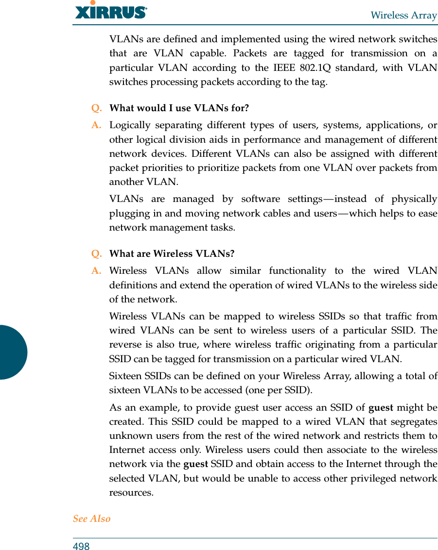 Wireless Array498VLANs are defined and implemented using the wired network switches that are VLAN capable. Packets are tagged for transmission on a particular VLAN according to the IEEE 802.1Q standard, with VLAN switches processing packets according to the tag.Q. What would I use VLANs for?A. Logically separating different types of users, systems, applications, or other logical division aids in performance and management of different network devices. Different VLANs can also be assigned with different packet priorities to prioritize packets from one VLAN over packets from another VLAN.VLANs are managed by software settings — instead of physically plugging in and moving network cables and users — which helps to ease network management tasks.Q. What are Wireless VLANs?A. Wireless VLANs allow similar functionality to the wired VLAN definitions and extend the operation of wired VLANs to the wireless side of the network.Wireless VLANs can be mapped to wireless SSIDs so that traffic from wired VLANs can be sent to wireless users of a particular SSID. The reverse is also true, where wireless traffic originating from a particular SSID can be tagged for transmission on a particular wired VLAN.Sixteen SSIDs can be defined on your Wireless Array, allowing a total of sixteen VLANs to be accessed (one per SSID).As an example, to provide guest user access an SSID of guest might be created. This SSID could be mapped to a wired VLAN that segregates unknown users from the rest of the wired network and restricts them to Internet access only. Wireless users could then associate to the wireless network via the guest SSID and obtain access to the Internet through the selected VLAN, but would be unable to access other privileged network resources.See Also