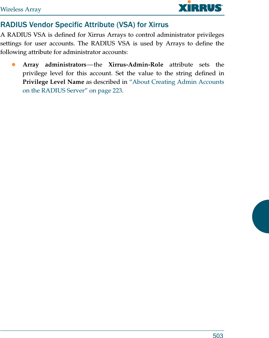 Wireless Array503RADIUS Vendor Specific Attribute (VSA) for XirrusA RADIUS VSA is defined for Xirrus Arrays to control administrator privileges settings for user accounts. The RADIUS VSA is used by Arrays to define the following attribute for administrator accounts:Array administrators — the  Xirrus-Admin-Role attribute sets the privilege level for this account. Set the value to the string defined in Privilege Level Name as described in “About Creating Admin Accounts on the RADIUS Server” on page 223. 