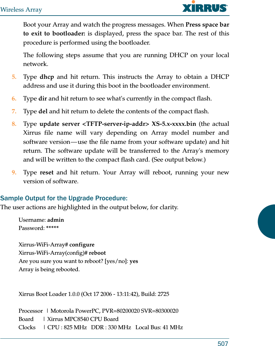Wireless Array507Boot your Array and watch the progress messages. When Press space bar to exit to bootloader: is displayed, press the space bar. The rest of this procedure is performed using the bootloader. The following steps assume that you are running DHCP on your local network. 5. Type  dhcp and hit return. This instructs the Array to obtain a DHCP address and use it during this boot in the bootloader environment. 6. Type dir and hit return to see what&apos;s currently in the compact flash. 7. Type del and hit return to delete the contents of the compact flash. 8. Type  update server &lt;TFTP-server-ip-addr&gt; XS-5.x-xxxx.bin (the actual Xirrus file name will vary depending on Array model number and software version — use the file name from your software update) and hit return. The software update will be transferred to the Array&apos;s memory and will be written to the compact flash card. (See output below.)9. Type  reset and hit return. Your Array will reboot, running your new version of software. Sample Output for the Upgrade Procedure:The user actions are highlighted in the output below, for clarity. Username: adminPassword: *****Xirrus-WiFi-Array# configureXirrus-WiFi-Array(config)# rebootAre you sure you want to reboot? [yes/no]: yesArray is being rebooted.Xirrus Boot Loader 1.0.0 (Oct 17 2006 - 13:11:42), Build: 2725Processor  | Motorola PowerPC, PVR=80200020 SVR=80300020Board      | Xirrus MPC8540 CPU BoardClocks     | CPU : 825 MHz   DDR : 330 MHz   Local Bus: 41 MHz
