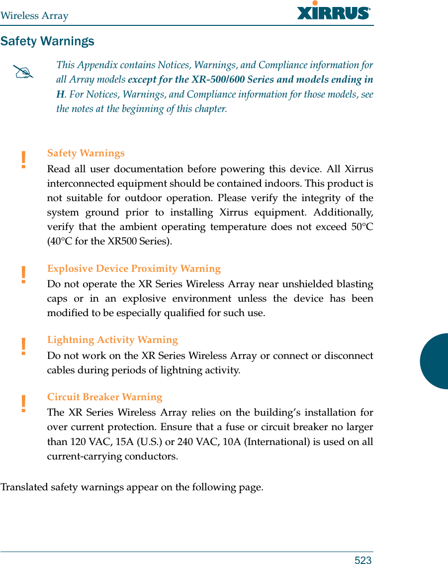 Wireless Array523Safety WarningsTranslated safety warnings appear on the following page. This Appendix contains Notices, Warnings, and Compliance information forall Array models except for the XR-500/600 Series and models ending in H. For Notices, Warnings, and Compliance information for those models, see the notes at the beginning of this chapter. !Safety WarningsRead all user documentation before powering this device. All Xirrus interconnected equipment should be contained indoors. This product is not suitable for outdoor operation. Please verify the integrity of the system ground prior to installing Xirrus equipment. Additionally, verify that the ambient operating temperature does not exceed 50°C(40°C for the XR500 Series).!Explosive Device Proximity WarningDo not operate the XR Series Wireless Array near unshielded blasting caps or in an explosive environment unless the device has been modified to be especially qualified for such use.!Lightning Activity WarningDo not work on the XR Series Wireless Array or connect or disconnect cables during periods of lightning activity.!Circuit Breaker WarningThe XR Series Wireless Array relies on the building’s installation for over current protection. Ensure that a fuse or circuit breaker no larger than 120 VAC, 15A (U.S.) or 240 VAC, 10A (International) is used on all current-carrying conductors.