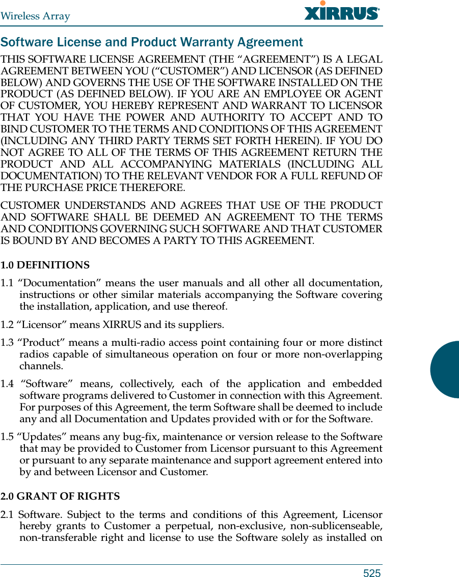 Wireless Array525Software License and Product Warranty AgreementTHIS SOFTWARE LICENSE AGREEMENT (THE “AGREEMENT”) IS A LEGAL AGREEMENT BETWEEN YOU (“CUSTOMER”) AND LICENSOR (AS DEFINED BELOW) AND GOVERNS THE USE OF THE SOFTWARE INSTALLED ON THE PRODUCT (AS DEFINED BELOW). IF YOU ARE AN EMPLOYEE OR AGENT OF CUSTOMER, YOU HEREBY REPRESENT AND WARRANT TO LICENSOR THAT YOU HAVE THE POWER AND AUTHORITY TO ACCEPT AND TO BIND CUSTOMER TO THE TERMS AND CONDITIONS OF THIS AGREEMENT (INCLUDING ANY THIRD PARTY TERMS SET FORTH HEREIN). IF YOU DO NOT AGREE TO ALL OF THE TERMS OF THIS AGREEMENT RETURN THE PRODUCT AND ALL ACCOMPANYING MATERIALS (INCLUDING ALL DOCUMENTATION) TO THE RELEVANT VENDOR FOR A FULL REFUND OF THE PURCHASE PRICE THEREFORE. CUSTOMER UNDERSTANDS AND AGREES THAT USE OF THE PRODUCT AND SOFTWARE SHALL BE DEEMED AN AGREEMENT TO THE TERMS AND CONDITIONS GOVERNING SUCH SOFTWARE AND THAT CUSTOMER IS BOUND BY AND BECOMES A PARTY TO THIS AGREEMENT. 1.0 DEFINITIONS 1.1 “Documentation” means the user manuals and all other all documentation, instructions or other similar materials accompanying the Software covering the installation, application, and use thereof. 1.2 “Licensor” means XIRRUS and its suppliers. 1.3 “Product” means a multi-radio access point containing four or more distinct radios capable of simultaneous operation on four or more non-overlapping channels. 1.4 “Software” means, collectively, each of the application and embedded software programs delivered to Customer in connection with this Agreement. For purposes of this Agreement, the term Software shall be deemed to include any and all Documentation and Updates provided with or for the Software. 1.5 “Updates” means any bug-fix, maintenance or version release to the Software that may be provided to Customer from Licensor pursuant to this Agreement or pursuant to any separate maintenance and support agreement entered into by and between Licensor and Customer. 2.0 GRANT OF RIGHTS 2.1 Software. Subject to the terms and conditions of this Agreement, Licensor hereby grants to Customer a perpetual, non-exclusive, non-sublicenseable, non-transferable right and license to use the Software solely as installed on 