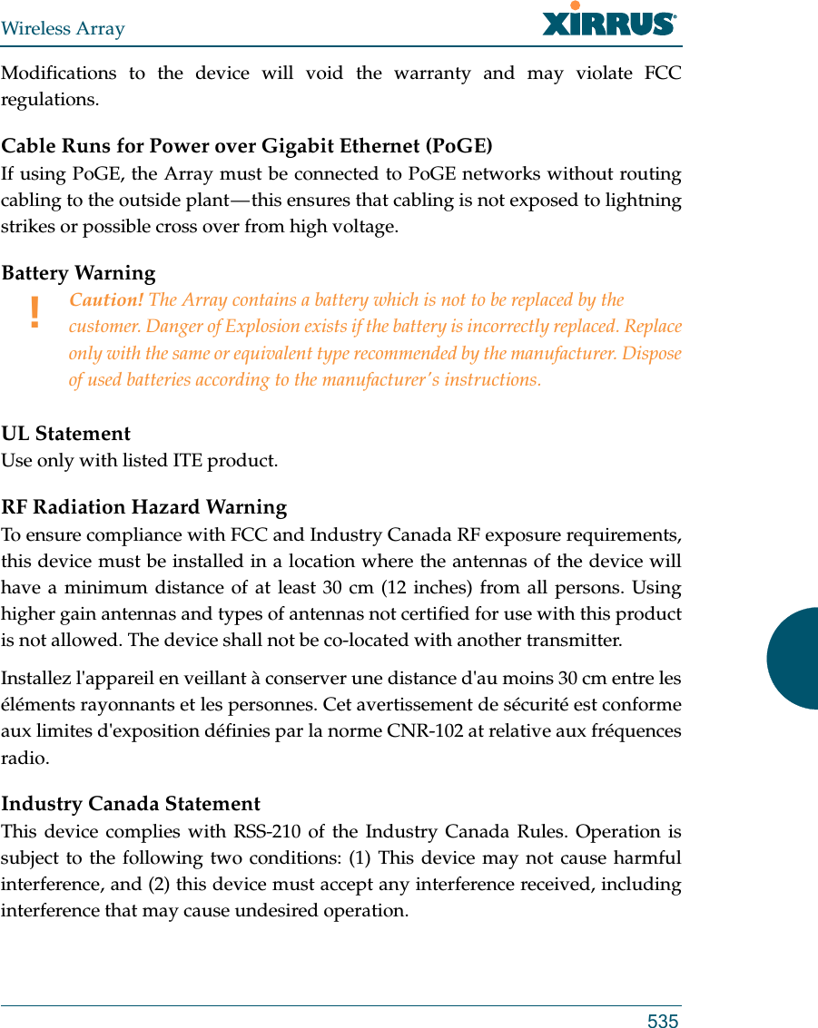 Wireless Array535Modifications to the device will void the warranty and may violate FCC regulations. Cable Runs for Power over Gigabit Ethernet (PoGE)If using PoGE, the Array must be connected to PoGE networks without routing cabling to the outside plant — this ensures that cabling is not exposed to lightning strikes or possible cross over from high voltage.Battery Warning UL StatementUse only with listed ITE product.RF Radiation Hazard WarningTo ensure compliance with FCC and Industry Canada RF exposure requirements, this device must be installed in a location where the antennas of the device will have a minimum distance of at least 30 cm (12 inches) from all persons. Using higher gain antennas and types of antennas not certified for use with this product is not allowed. The device shall not be co-located with another transmitter.Installez l&apos;appareil en veillant à conserver une distance d&apos;au moins 30 cm entre les éléments rayonnants et les personnes. Cet avertissement de sécurité est conforme aux limites d&apos;exposition définies par la norme CNR-102 at relative aux fréquences radio.Industry Canada StatementThis device complies with RSS-210 of the Industry Canada Rules. Operation is subject to the following two conditions: (1) This device may not cause harmful interference, and (2) this device must accept any interference received, including interference that may cause undesired operation.!Caution! The Array contains a battery which is not to be replaced by the customer. Danger of Explosion exists if the battery is incorrectly replaced. Replace only with the same or equivalent type recommended by the manufacturer. Dispose of used batteries according to the manufacturer&apos;s instructions.