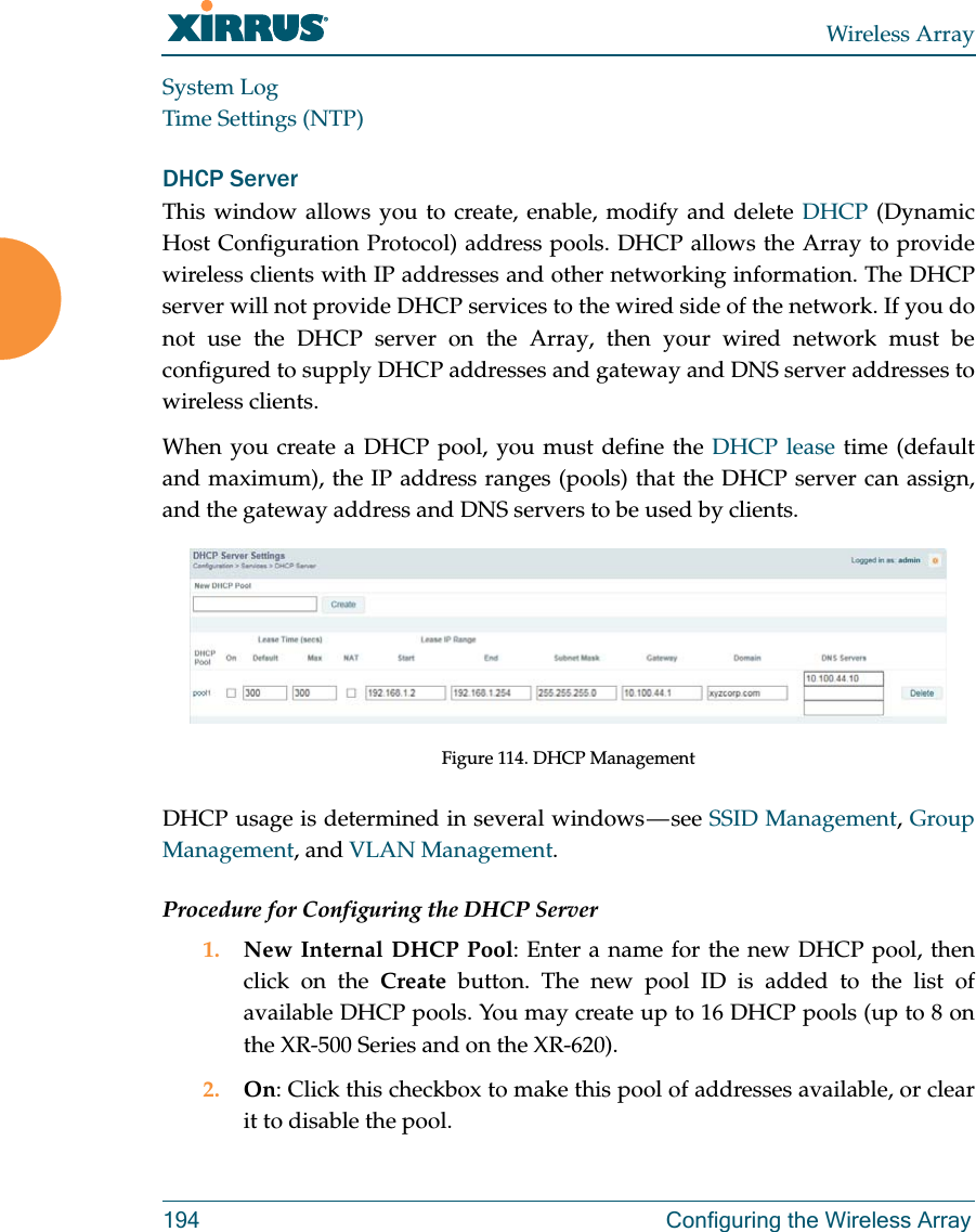 Wireless Array194 Configuring the Wireless ArraySystem LogTime Settings (NTP)DHCP ServerThis window allows you to create, enable, modify and delete DHCP (Dynamic Host Configuration Protocol) address pools. DHCP allows the Array to provide wireless clients with IP addresses and other networking information. The DHCP server will not provide DHCP services to the wired side of the network. If you do not use the DHCP server on the Array, then your wired network must be configured to supply DHCP addresses and gateway and DNS server addresses to wireless clients.When you create a DHCP pool, you must define the DHCP lease time (default and maximum), the IP address ranges (pools) that the DHCP server can assign, and the gateway address and DNS servers to be used by clients. Figure 114. DHCP ManagementDHCP usage is determined in several windows — see SSID Management, Group Management, and VLAN Management. Procedure for Configuring the DHCP Server1. New Internal DHCP Pool: Enter a name for the new DHCP pool, then click on the Create button. The new pool ID is added to the list of available DHCP pools. You may create up to 16 DHCP pools (up to 8 on the XR-500 Series and on the XR-620). 2. On: Click this checkbox to make this pool of addresses available, or clear it to disable the pool.