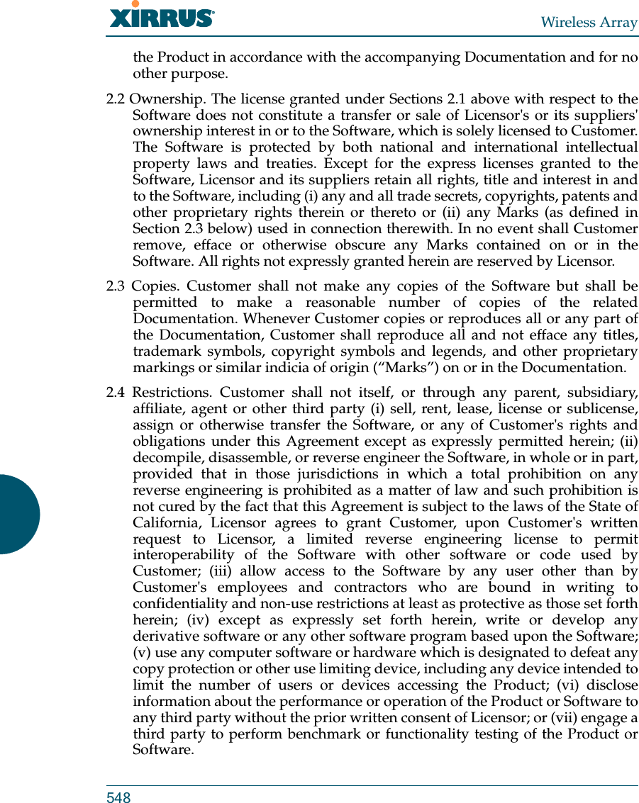 Wireless Array548the Product in accordance with the accompanying Documentation and for no other purpose. 2.2 Ownership. The license granted under Sections 2.1 above with respect to the Software does not constitute a transfer or sale of Licensor&apos;s or its suppliers&apos; ownership interest in or to the Software, which is solely licensed to Customer. The Software is protected by both national and international intellectual property laws and treaties. Except for the express licenses granted to the Software, Licensor and its suppliers retain all rights, title and interest in and to the Software, including (i) any and all trade secrets, copyrights, patents and other proprietary rights therein or thereto or (ii) any Marks (as defined in Section 2.3 below) used in connection therewith. In no event shall Customer remove, efface or otherwise obscure any Marks contained on or in the Software. All rights not expressly granted herein are reserved by Licensor. 2.3 Copies. Customer shall not make any copies of the Software but shall be permitted to make a reasonable number of copies of the related Documentation. Whenever Customer copies or reproduces all or any part of the Documentation, Customer shall reproduce all and not efface any titles, trademark symbols, copyright symbols and legends, and other proprietary markings or similar indicia of origin (“Marks”) on or in the Documentation. 2.4 Restrictions. Customer shall not itself, or through any parent, subsidiary, affiliate, agent or other third party (i) sell, rent, lease, license or sublicense, assign or otherwise transfer the Software, or any of Customer&apos;s rights and obligations under this Agreement except as expressly permitted herein; (ii) decompile, disassemble, or reverse engineer the Software, in whole or in part, provided that in those jurisdictions in which a total prohibition on any reverse engineering is prohibited as a matter of law and such prohibition is not cured by the fact that this Agreement is subject to the laws of the State of California, Licensor agrees to grant Customer, upon Customer&apos;s written request to Licensor, a limited reverse engineering license to permit interoperability of the Software with other software or code used by Customer; (iii) allow access to the Software by any user other than by Customer&apos;s employees and contractors who are bound in writing to confidentiality and non-use restrictions at least as protective as those set forth herein; (iv) except as expressly set forth herein, write or develop any derivative software or any other software program based upon the Software; (v) use any computer software or hardware which is designated to defeat any copy protection or other use limiting device, including any device intended to limit the number of users or devices accessing the Product; (vi) disclose information about the performance or operation of the Product or Software to any third party without the prior written consent of Licensor; or (vii) engage a third party to perform benchmark or functionality testing of the Product or Software.