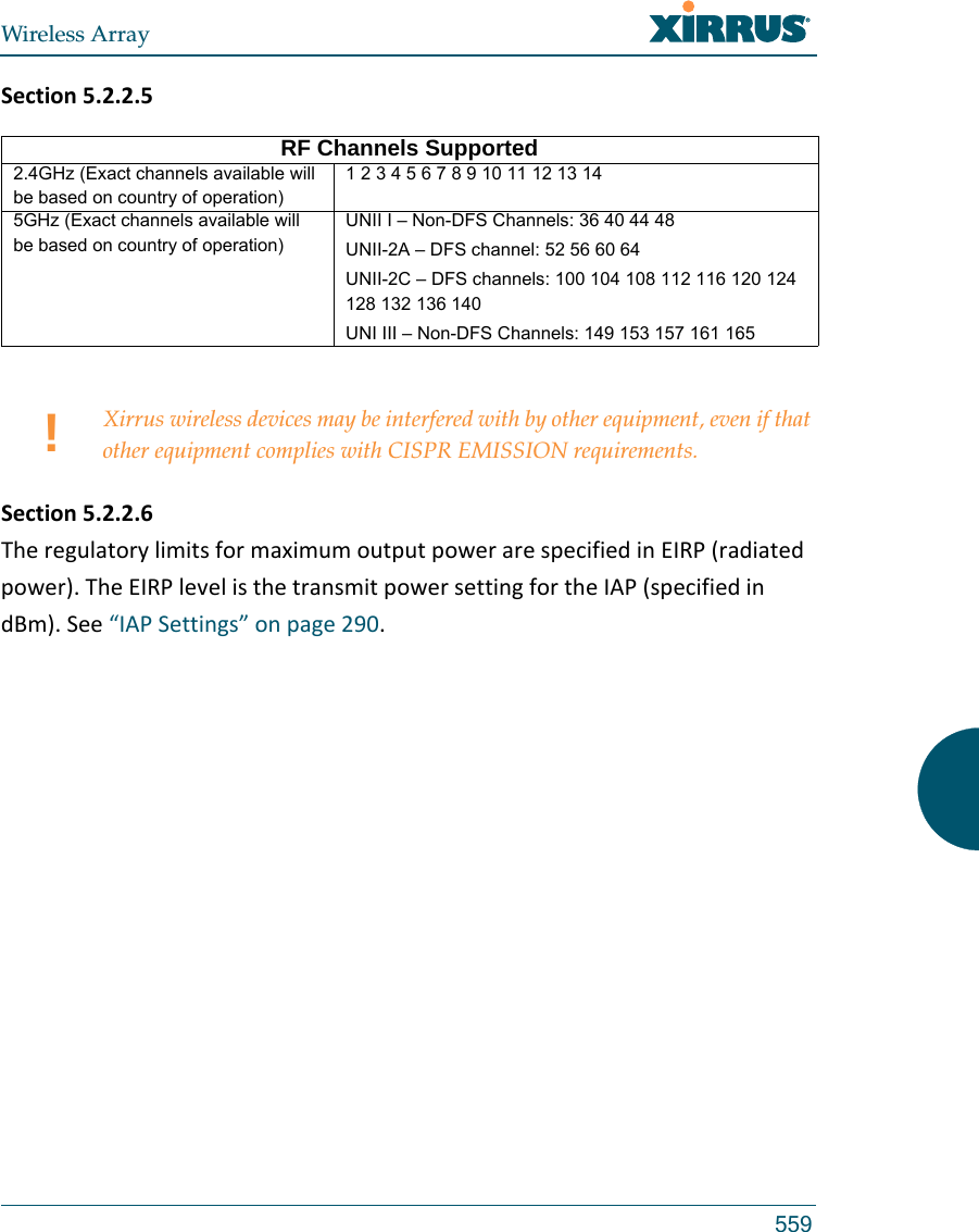 Wireless Array559Section5.2.2.5Section5.2.2.6TheregulatorylimitsformaximumoutputpowerarespecifiedinEIRP(radiatedpower).TheEIRPlevelisthetransmitpowersettingfortheIAP(specifiedindBm).See“IAPSettings”onpage290.RF Channels Supported2.4GHz (Exact channels available will be based on country of operation)1 2 3 4 5 6 7 8 9 10 11 12 13 145GHz (Exact channels available will be based on country of operation)UNII I – Non-DFS Channels: 36 40 44 48UNII-2A – DFS channel: 52 56 60 64 UNII-2C – DFS channels: 100 104 108 112 116 120 124 128 132 136 140 UNI III – Non-DFS Channels: 149 153 157 161 165 !Xirrus wireless devices may be interfered with by other equipment, even if that other equipment complies with CISPR EMISSION requirements.