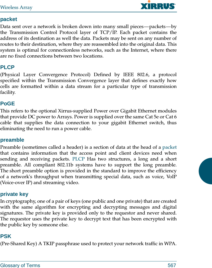 Wireless ArrayGlossary of Terms 567packetData sent over a network is broken down into many small pieces — packets — by the Transmission Control Protocol layer of TCP/IP. Each packet contains the address of its destination as well the data. Packets may be sent on any number of routes to their destination, where they are reassembled into the original data. This system is optimal for connectionless networks, such as the Internet, where there are no fixed connections between two locations.PLCP(Physical Layer Convergence Protocol) Defined by IEEE 802.6, a protocol specified within the Transmission Convergence layer that defines exactly how cells are formatted within a data stream for a particular type of transmission facility.PoGE This refers to the optional Xirrus-supplied Power over Gigabit Ethernet modules that provide DC power to Arrays. Power is supplied over the same Cat 5e or Cat 6 cable that supplies the data connection to your gigabit Ethernet switch, thus eliminating the need to run a power cable.preamblePreamble (sometimes called a header) is a section of data at the head of a packetthat contains information that the access point and client devices need when sending and receiving packets. PLCP Has two structures, a long and a short preamble. All compliant 802.11b systems have to support the long preamble. The short preamble option is provided in the standard to improve the efficiency of a network&apos;s throughput when transmitting special data, such as voice, VoIP (Voice-over IP) and streaming video.private keyIn cryptography, one of a pair of keys (one public and one private) that are created with the same algorithm for encrypting and decrypting messages and digital signatures. The private key is provided only to the requestor and never shared. The requestor uses the private key to decrypt text that has been encrypted with the public key by someone else.PSK(Pre-Shared Key) A TKIP passphrase used to protect your network traffic in WPA.