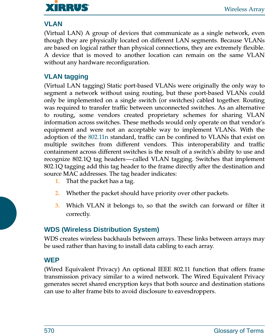 Wireless Array570 Glossary of TermsVLAN(Virtual LAN) A group of devices that communicate as a single network, even though they are physically located on different LAN segments. Because VLANs are based on logical rather than physical connections, they are extremely flexible. A device that is moved to another location can remain on the same VLAN without any hardware reconfiguration.VLAN tagging(Virtual LAN tagging) Static port-based VLANs were originally the only way to segment a network without using routing, but these port-based VLANs could only be implemented on a single switch (or switches) cabled together. Routing was required to transfer traffic between unconnected switches. As an alternative to routing, some vendors created proprietary schemes for sharing VLAN information across switches. These methods would only operate on that vendor&apos;s equipment and were not an acceptable way to implement VLANs. With the adoption of the 802.11n standard, traffic can be confined to VLANs that exist on multiple switches from different vendors. This interoperability and traffic containment across different switches is the result of a switch&apos;s ability to use and recognize 802.1Q tag headers — called VLAN tagging. Switches that implement 802.1Q tagging add this tag header to the frame directly after the destination and source MAC addresses. The tag header indicates:1. That the packet has a tag.2. Whether the packet should have priority over other packets.3. Which VLAN it belongs to, so that the switch can forward or filter it correctly.WDS (Wireless Distribution System)WDS creates wireless backhauls between arrays. These links between arrays may be used rather than having to install data cabling to each array. WEP(Wired Equivalent Privacy) An optional IEEE 802.11 function that offers frame transmission privacy similar to a wired network. The Wired Equivalent Privacy generates secret shared encryption keys that both source and destination stations can use to alter frame bits to avoid disclosure to eavesdroppers.