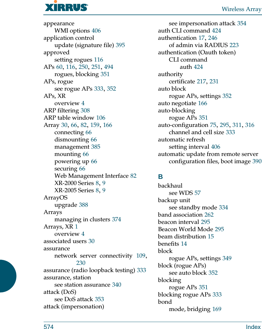 Wireless Array574 IndexappearanceWMI options 406application controlupdate (signature file) 395approvedsetting rogues 116APs 60, 116, 250, 251, 494rogues, blocking 351APs, roguesee rogue APs 333, 352APs, XRoverview 4ARP filtering 308ARP table window 106Array 30, 66, 82, 159, 166connecting 66dismounting 66management 385mounting 66powering up 66securing 66Web Management Interface 82XR-2000 Series 8, 9XR-2005 Series 8, 9ArrayOSupgrade 388Arraysmanaging in clusters 374Arrays, XR 1overview 4associated users 30assurancenetwork server connectivity 109, 230assurance (radio loopback testing) 333assurance, stationsee station assurance 340attack (DoS)see DoS attack 353attack (impersonation)see impersonation attack 354auth CLI command 424authentication 17, 246of admin via RADIUS 223authentication (Oauth token)CLI commandauth 424authoritycertificate 217, 231auto blockrogue APs, settings 352auto negotiate 166auto-blockingrogue APs 351auto-configuration 75, 295, 311, 316channel and cell size 333automatic refreshsetting interval 406automatic update from remote serverconfiguration files, boot image 390Bbackhaulsee WDS 57backup unitsee standby mode 334band association 262beacon interval 295Beacon World Mode 295beam distribution 15benefits 14blockrogue APs, settings 349block (rogue APs)see auto block 352blockingrogue APs 351blocking rogue APs 333bondmode, bridging 169