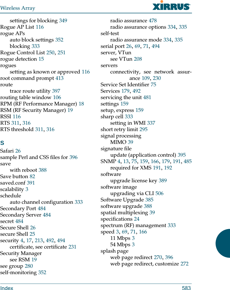 Wireless ArrayIndex 583settings for blocking 349Rogue AP List 116rogue APsauto block settings 352blocking 333Rogue Control List 250, 251rogue detection 15roguessetting as known or approved 116root command prompt 413routetrace route utility 397routing table window 106RPM (RF Performance Manager) 18RSM (RF Security Manager) 19RSSI 116RTS 311, 316RTS threshold 311, 316SSafari 26sample Perl and CSS files for 396savewith reboot 388Save button 82saved.conf 391scalability 3scheduleauto channel configuration 333Secondary Port 484Secondary Server 484secret 484Secure Shell 26secure Shell 25security 4, 17, 213, 492, 494certificate, see certificate 231Security Managersee RSM 19see group 280self-monitoring 352radio assurance 478radio assurance options 334, 335self-testradio assurance mode 334, 335serial port 26, 69, 71, 494server, VTunsee VTun 208serversconnectivity, see network assur-ance 109, 230Service Set Identifier 75Services 179, 492servicing the unit 481settings 159setup, express 159sharp cell 333setting in WMI 337short retry limit 295signal processingMIMO 39signature fileupdate (application control) 395SNMP 4, 13, 75, 159, 166, 179, 191, 485required for XMS 191, 192softwareupgrade license key 389software imageupgrading via CLI 506Software Upgrade 385software upgrade 388spatial multiplexing 39specifications 24spectrum (RF) management 333speed 3, 69, 71, 16611 Mbps 354 Mbps 3splash pageweb page redirect 270, 396web page redirect, customize 272