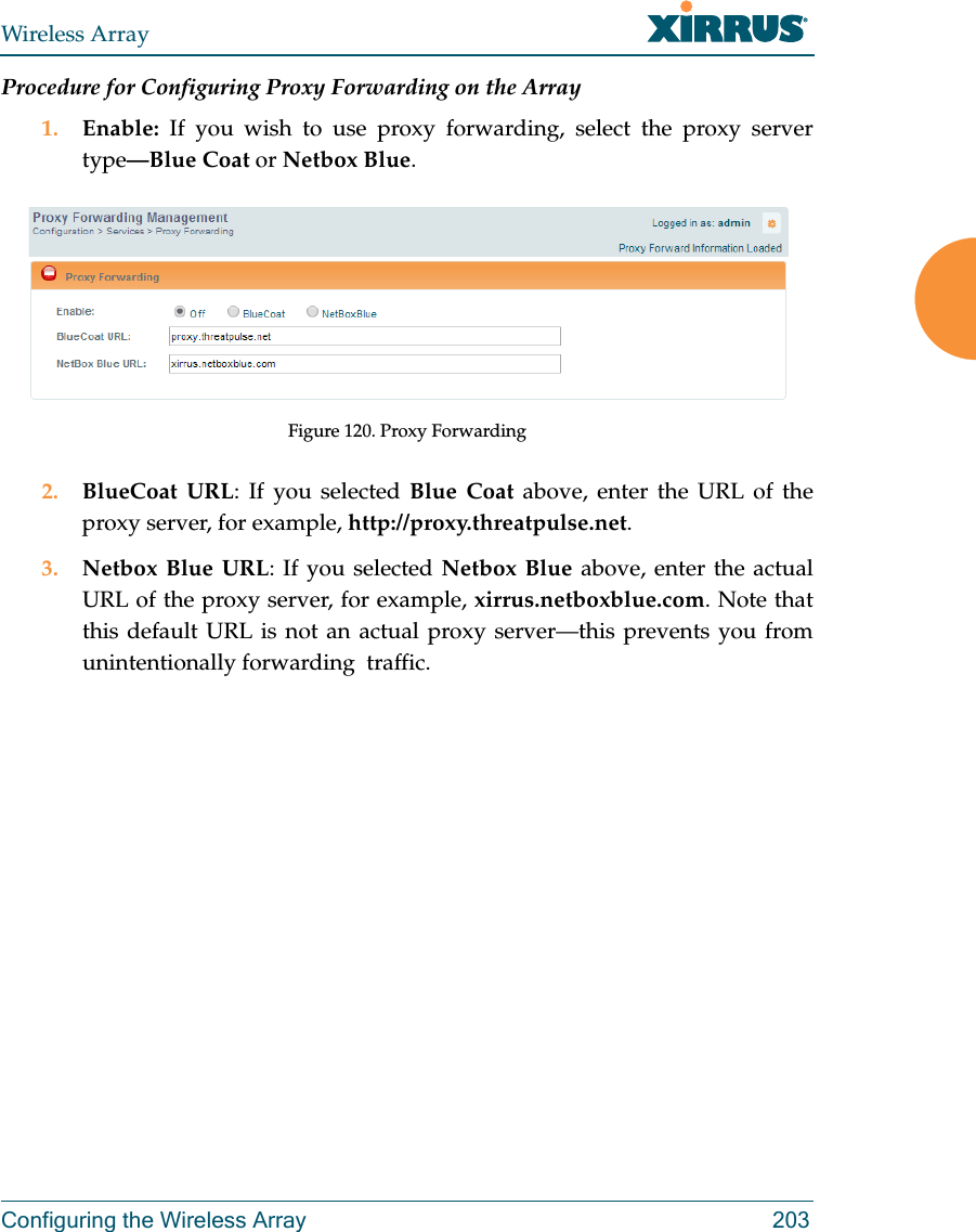 Wireless ArrayConfiguring the Wireless Array 203Procedure for Configuring Proxy Forwarding on the Array1. Enable:  If you wish to use proxy forwarding, select the proxy server type—Blue Coat or Netbox Blue.Figure 120. Proxy Forwarding2. BlueCoat URL: If you selected Blue Coat above, enter the URL of the proxy server, for example, http://proxy.threatpulse.net.3. Netbox Blue URL: If you selected Netbox Blue above, enter the actual URL of the proxy server, for example, xirrus.netboxblue.com. Note that this default URL is not an actual proxy server—this prevents you from unintentionally forwarding  traffic.