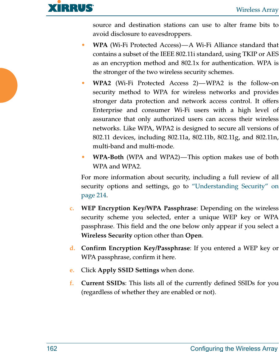 Wireless Array162 Configuring the Wireless Arraysource and destination stations can use to alter frame bits to avoid disclosure to eavesdroppers.•WPA (Wi-Fi Protected Access) — A Wi-Fi Alliance standard that contains a subset of the IEEE 802.11i standard, using TKIP or AES as an encryption method and 802.1x for authentication. WPA is the stronger of the two wireless security schemes.•WPA2  (Wi-Fi Protected Access 2) — WPA2 is the follow-on security method to WPA for wireless networks and provides stronger data protection and network access control. It offers Enterprise and consumer Wi-Fi users with a high level of assurance that only authorized users can access their wireless networks. Like WPA, WPA2 is designed to secure all versions of 802.11 devices, including 802.11a, 802.11b, 802.11g, and 802.11n, multi-band and multi-mode.•WPA-Both (WPA and WPA2) — This option makes use of both WPA and WPA2.For more information about security, including a full review of all security options and settings, go to “Understanding Security” on page 214. c. WEP Encryption Key/WPA Passphrase: Depending on the wireless security scheme you selected, enter a unique WEP key or WPA passphrase. This field and the one below only appear if you select a Wireless Security option other than Open.d. Confirm Encryption Key/Passphrase: If you entered a WEP key or WPA passphrase, confirm it here.e. Click Apply SSID Settings when done.f. Current SSIDs: This lists all of the currently defined SSIDs for you (regardless of whether they are enabled or not).