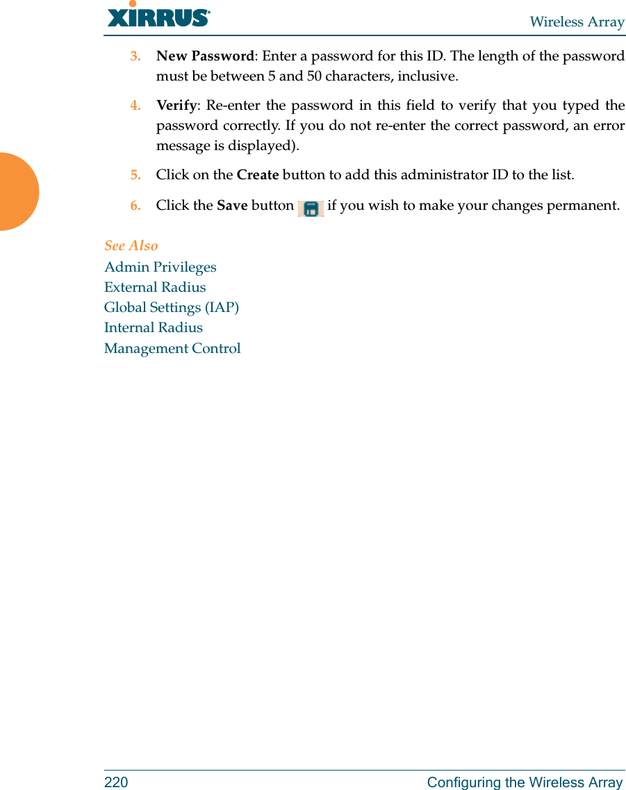 Wireless Array220 Configuring the Wireless Array3. New Password: Enter a password for this ID. The length of the password must be between 5 and 50 characters, inclusive. 4. Verify: Re-enter the password in this field to verify that you typed the password correctly. If you do not re-enter the correct password, an error message is displayed).5. Click on the Create button to add this administrator ID to the list.6. Click the Save button   if you wish to make your changes permanent.See AlsoAdmin PrivilegesExternal RadiusGlobal Settings (IAP)Internal RadiusManagement Control