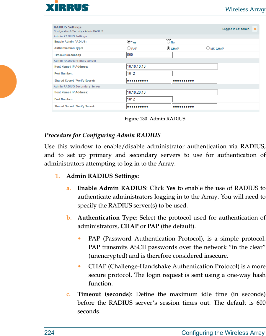 Wireless Array224 Configuring the Wireless ArrayFigure 130. Admin RADIUS Procedure for Configuring Admin RADIUS Use this window to enable/disable administrator authentication via RADIUS, and to set up primary and secondary servers to use for authentication of administrators attempting to log in to the Array. 1. Admin RADIUS Settings: a. Enable Admin RADIUS: Click Yes to enable the use of RADIUS to authenticate administrators logging in to the Array. You will need to specify the RADIUS server(s) to be used. b. Authentication Type: Select the protocol used for authentication of administrators, CHAP or PAP (the default). •PAP (Password Authentication Protocol), is a simple protocol. PAP transmits ASCII passwords over the network “in the clear” (unencrypted) and is therefore considered insecure. •CHAP (Challenge-Handshake Authentication Protocol) is a more secure protocol. The login request is sent using a one-way hash function.c. Timeout (seconds): Define the maximum idle time (in seconds) before the RADIUS server’s session times out. The default is 600 seconds.