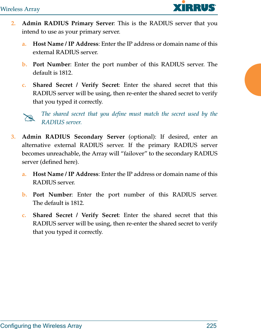 Wireless ArrayConfiguring the Wireless Array 2252. Admin RADIUS Primary Server: This is the RADIUS server that you intend to use as your primary server.a. Host Name / IP Address: Enter the IP address or domain name of this external RADIUS server.b. Port Number: Enter the port number of this RADIUS server. The default is 1812.c. Shared Secret / Verify Secret: Enter the shared secret that this RADIUS server will be using, then re-enter the shared secret to verify that you typed it correctly.3. Admin RADIUS Secondary Server (optional): If desired, enter an alternative external RADIUS server. If the primary RADIUS server becomes unreachable, the Array will “failover” to the secondary RADIUS server (defined here).a. Host Name / IP Address: Enter the IP address or domain name of this RADIUS server.b. Port Number: Enter the port number of this RADIUS server. The default is 1812.c. Shared Secret / Verify Secret: Enter the shared secret that this RADIUS server will be using, then re-enter the shared secret to verify that you typed it correctly.The shared secret that you define must match the secret used by the RADIUS server.