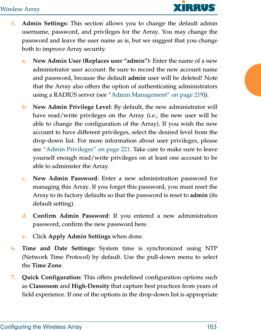 Wireless ArrayConfiguring the Wireless Array 1635. Admin Settings: This section allows you to change the default admin username, password, and privileges for the Array. You may change the password and leave the user name as is, but we suggest that you change both to improve Array security. a. New Admin User (Replaces user “admin”): Enter the name of a new administrator user account. Be sure to record the new account name and password, because the default admin user will be deleted! Note that the Array also offers the option of authenticating administrators using a RADIUS server (see “Admin Management” on page 219)).b. New Admin Privilege Level: By default, the new administrator will have read/write privileges on the Array (i.e., the new user will be able to change the configuration of the Array). If you wish the new account to have different privileges, select the desired level from the drop-down list. For more information about user privileges, please see “Admin Privileges” on page 221. Take care to make sure to leave yourself enough read/write privileges on at least one account to be able to administer the Array. c. New Admin Password: Enter a new administration password for managing this Array. If you forget this password, you must reset the Array to its factory defaults so that the password is reset to admin (its default setting). d. Confirm Admin Password: If you entered a new administration password, confirm the new password here.e. Click Apply Admin Settings when done.6. Time and Date Settings: System time is synchronized using NTP (Network Time Protocol) by default. Use the pull-down menu to select the Time Zone.7. Quick Configuration: This offers predefined configuration options such as Classroom and High-Density that capture best practices from years of field experience. If one of the options in the drop-down list is appropriate 