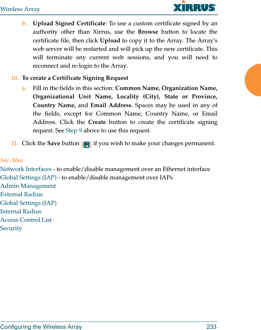 Wireless ArrayConfiguring the Wireless Array 233b. Upload Signed Certificate: To use a custom certificate signed by an authority other than Xirrus, use the Browse button to locate the certificate file, then click Upload to copy it to the Array. The Array’s web server will be restarted and will pick up the new certificate. This will terminate any current web sessions, and you will need to reconnect and re-login to the Array. 10. To create a Certificate Signing Request a. Fill in the fields in this section: Common Name, Organization Name, Organizational Unit Name, Locality (City), State or Province, Country Name, and Email Address. Spaces may be used in any of the fields, except for Common Name, Country Name, or Email Address. Click the Create button to create the certificate signing request. See Step 9 above to use this request. 11. Click the Save button   if you wish to make your changes permanent.See AlsoNetwork Interfaces - to enable/disable management over an Ethernet interfaceGlobal Settings (IAP) - to enable/disable management over IAPs Admin ManagementExternal RadiusGlobal Settings (IAP)Internal RadiusAccess Control ListSecurity