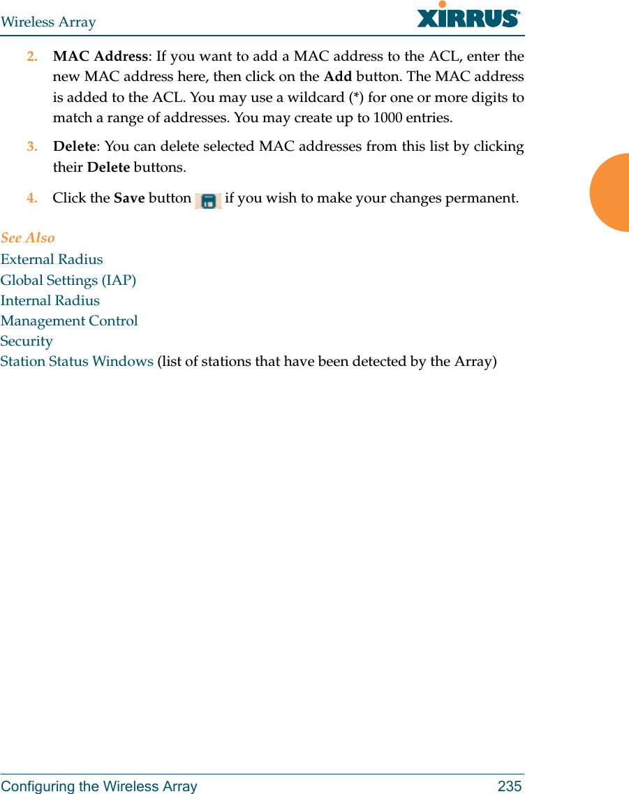 Wireless ArrayConfiguring the Wireless Array 2352. MAC Address: If you want to add a MAC address to the ACL, enter the new MAC address here, then click on the Add button. The MAC address is added to the ACL. You may use a wildcard (*) for one or more digits to match a range of addresses. You may create up to 1000 entries. 3. Delete: You can delete selected MAC addresses from this list by clicking their Delete buttons.4. Click the Save button   if you wish to make your changes permanent.See AlsoExternal RadiusGlobal Settings (IAP)Internal RadiusManagement ControlSecurityStation Status Windows (list of stations that have been detected by the Array) 