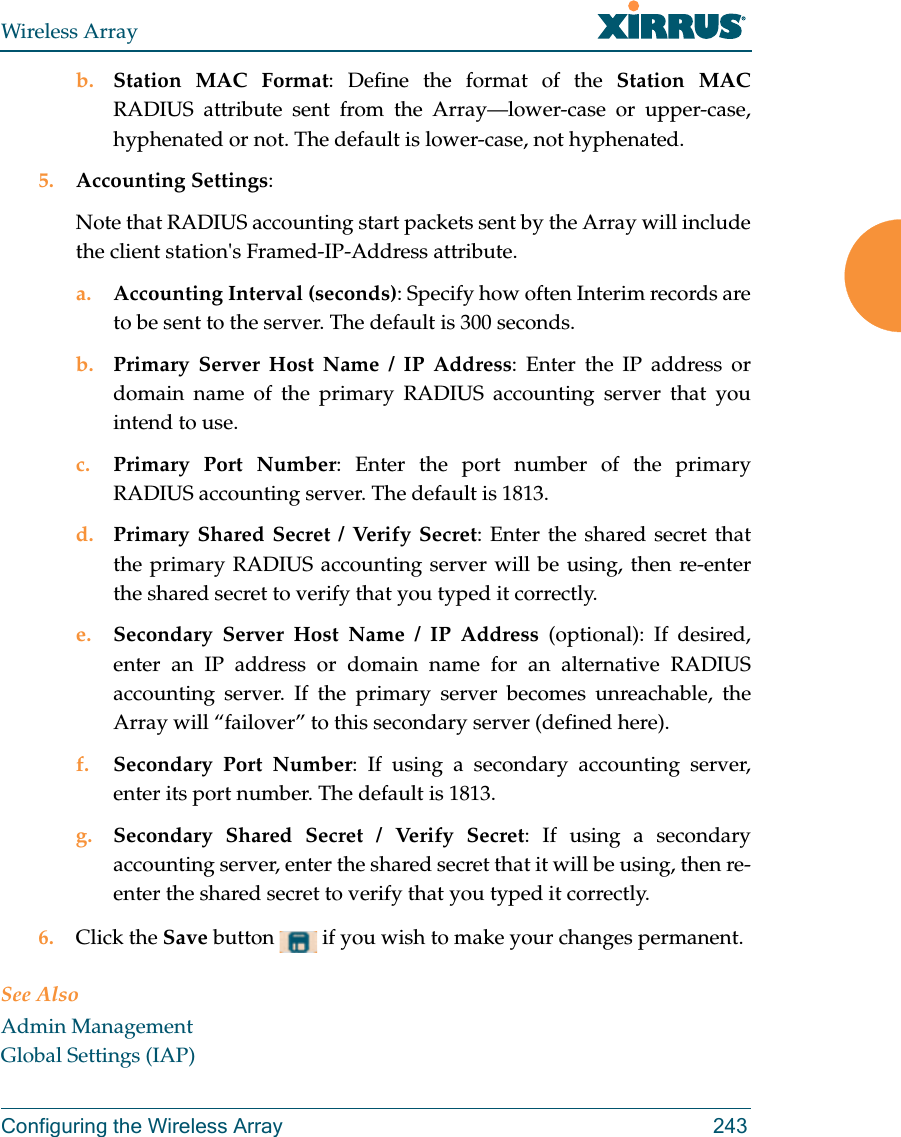 Wireless ArrayConfiguring the Wireless Array 243b. Station MAC Format: Define the format of the Station MAC RADIUS attribute sent from the Array—lower-case or upper-case, hyphenated or not. The default is lower-case, not hyphenated. 5. Accounting Settings: Note that RADIUS accounting start packets sent by the Array will include the client station&apos;s Framed-IP-Address attribute.a. Accounting Interval (seconds): Specify how often Interim records are to be sent to the server. The default is 300 seconds.b. Primary Server Host Name / IP Address: Enter the IP address or domain name of the primary RADIUS accounting server that you intend to use.c. Primary Port Number: Enter the port number of the primary RADIUS accounting server. The default is 1813.d. Primary Shared Secret / Verify Secret: Enter the shared secret that the primary RADIUS accounting server will be using, then re-enter the shared secret to verify that you typed it correctly.e. Secondary Server Host Name / IP Address (optional): If desired, enter an IP address or domain name for an alternative RADIUS accounting server. If the primary server becomes unreachable, the Array will “failover” to this secondary server (defined here).f. Secondary Port Number: If using a secondary accounting server, enter its port number. The default is 1813.g. Secondary Shared Secret / Verify Secret: If using a secondary accounting server, enter the shared secret that it will be using, then re-enter the shared secret to verify that you typed it correctly.6. Click the Save button   if you wish to make your changes permanent.See AlsoAdmin ManagementGlobal Settings (IAP)