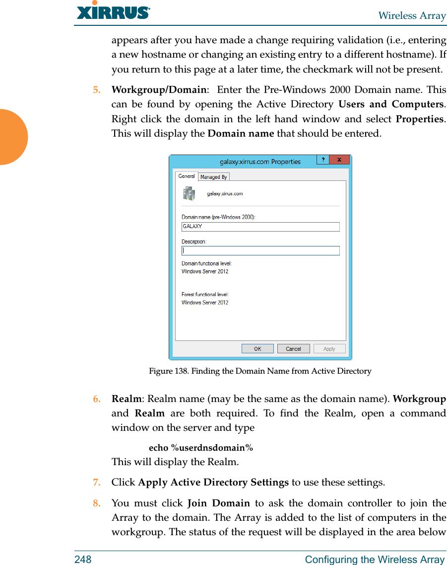 Wireless Array248 Configuring the Wireless Arrayappears after you have made a change requiring validation (i.e., entering a new hostname or changing an existing entry to a different hostname). If you return to this page at a later time, the checkmark will not be present.5. Workgroup/Domain:  Enter the Pre-Windows 2000 Domain name. This can be found by opening the Active Directory Users and Computers. Right click the domain in the left hand window and select Properties. This will display the Domain name that should be entered. Figure 138. Finding the Domain Name from Active Directory6. Realm: Realm name (may be the same as the domain name). Workgroupand  Realm are both required. To find the Realm, open a command window on the server and type  echo %userdnsdomain% This will display the Realm.7. Click Apply Active Directory Settings to use these settings.8. You must click Join Domain to ask the domain controller to join the Array to the domain. The Array is added to the list of computers in the workgroup. The status of the request will be displayed in the area below 