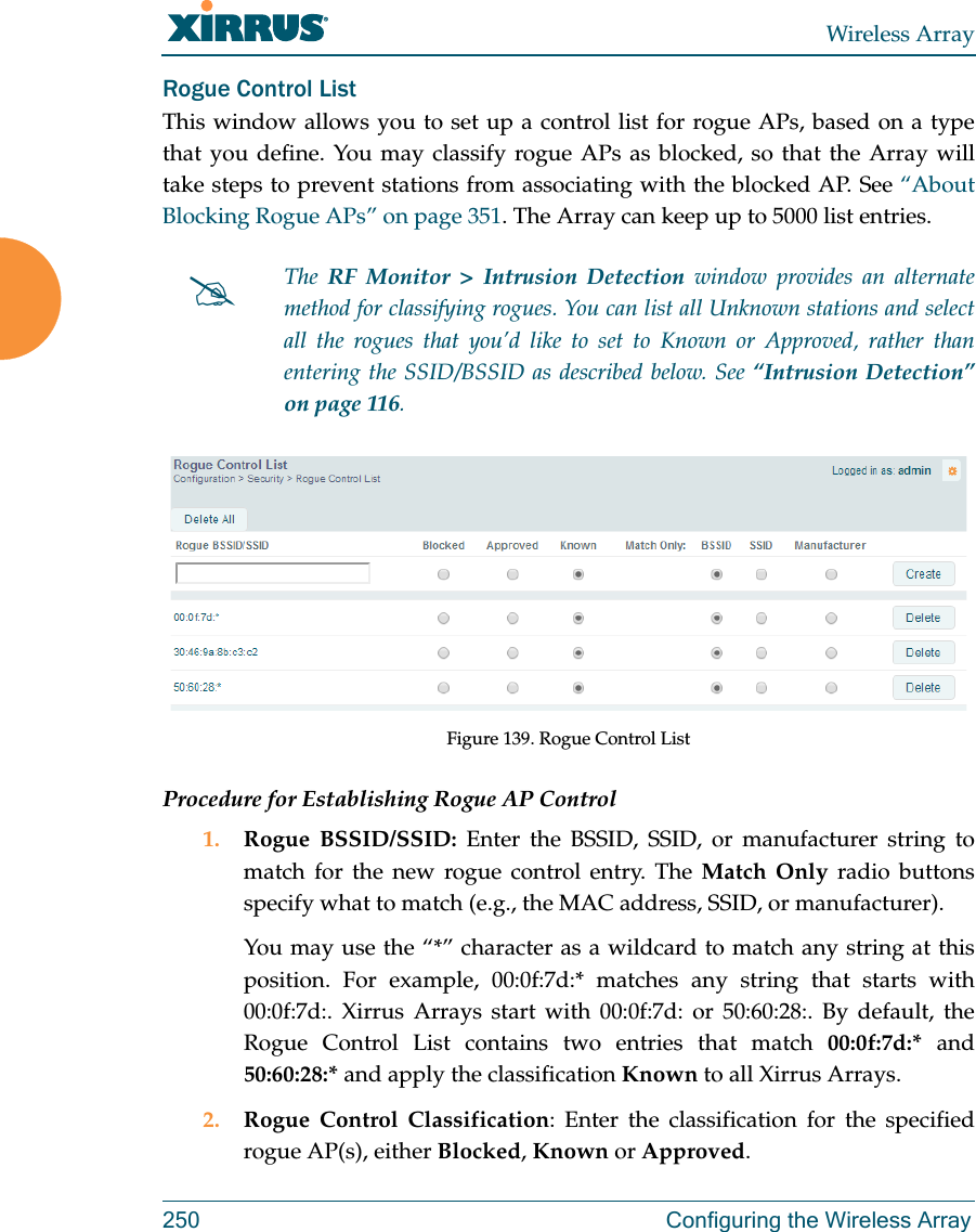 Wireless Array250 Configuring the Wireless ArrayRogue Control ListThis window allows you to set up a control list for rogue APs, based on a type that you define. You may classify rogue APs as blocked, so that the Array will take steps to prevent stations from associating with the blocked AP. See “About Blocking Rogue APs” on page 351. The Array can keep up to 5000 list entries. Figure 139. Rogue Control ListProcedure for Establishing Rogue AP Control1. Rogue BSSID/SSID: Enter the BSSID, SSID, or manufacturer string to match for the new rogue control entry. The Match Only radio buttons specify what to match (e.g., the MAC address, SSID, or manufacturer). You may use the “*” character as a wildcard to match any string at this position. For example, 00:0f:7d:* matches any string that starts with 00:0f:7d:. Xirrus Arrays start with 00:0f:7d: or 50:60:28:. By default, the Rogue Control List contains two entries that match 00:0f:7d:* and 50:60:28:* and apply the classification Known to all Xirrus Arrays.2. Rogue Control Classification: Enter the classification for the specified rogue AP(s), either Blocked, Known or Approved.The  RF Monitor &gt; Intrusion Detection window provides an alternate method for classifying rogues. You can list all Unknown stations and select all the rogues that you’d like to set to Known or Approved, rather than entering the SSID/BSSID as described below. See “Intrusion Detection” on page 116. 