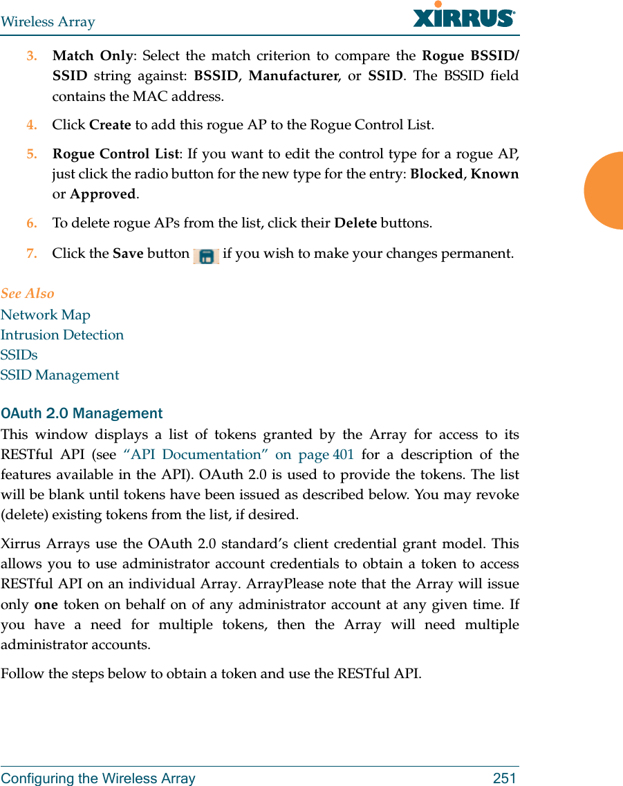 Wireless ArrayConfiguring the Wireless Array 2513. Match Only: Select the match criterion to compare the Rogue BSSID/SSID string against: BSSID,  Manufacturer, or SSID. The BSSID field contains the MAC address. 4. Click Create to add this rogue AP to the Rogue Control List.5. Rogue Control List: If you want to edit the control type for a rogue AP, just click the radio button for the new type for the entry: Blocked, Knownor Approved.6. To delete rogue APs from the list, click their Delete buttons.7. Click the Save button   if you wish to make your changes permanent.See AlsoNetwork MapIntrusion DetectionSSIDsSSID ManagementOAuth 2.0 ManagementThis window displays a list of tokens granted by the Array for access to its RESTful API (see “API Documentation” on page 401 for a description of the features available in the API). OAuth 2.0 is used to provide the tokens. The list will be blank until tokens have been issued as described below. You may revoke (delete) existing tokens from the list, if desired. Xirrus Arrays use the OAuth 2.0 standard’s client credential grant model. This allows you to use administrator account credentials to obtain a token to access RESTful API on an individual Array. ArrayPlease note that the Array will issue only one token on behalf on of any administrator account at any given time. If you have a need for multiple tokens, then the Array will need multiple administrator accounts.Follow the steps below to obtain a token and use the RESTful API.