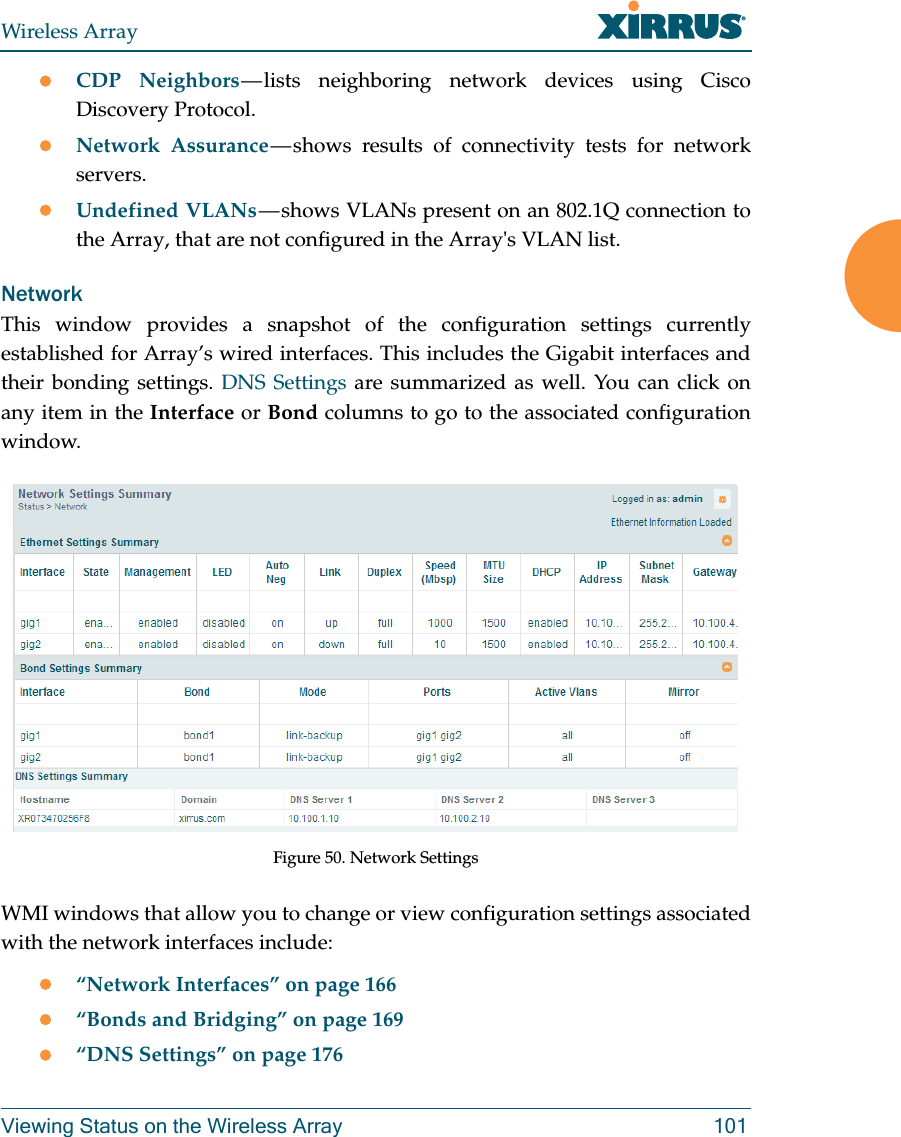 Wireless ArrayViewing Status on the Wireless Array 101CDP Neighbors — lists neighboring network devices using Cisco Discovery Protocol. Network Assurance — shows results of connectivity tests for network servers. Undefined VLANs — shows VLANs present on an 802.1Q connection to the Array, that are not configured in the Array&apos;s VLAN list. NetworkThis window provides a snapshot of the configuration settings currently established for Array’s wired interfaces. This includes the Gigabit interfaces and their bonding settings. DNS Settings are summarized as well. You can click on any item in the Interface or Bond columns to go to the associated configuration window. Figure 50. Network SettingsWMI windows that allow you to change or view configuration settings associated with the network interfaces include:“Network Interfaces” on page 166“Bonds and Bridging” on page 169“DNS Settings” on page 176