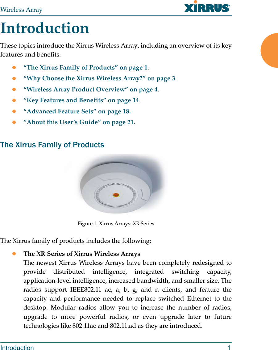 Wireless ArrayIntroduction 1IntroductionThese topics introduce the Xirrus Wireless Array, including an overview of its key features and benefits.“The Xirrus Family of Products” on page 1.“Why Choose the Xirrus Wireless Array?” on page 3.“Wireless Array Product Overview” on page 4.“Key Features and Benefits” on page 14.“Advanced Feature Sets” on page 18.“About this User’s Guide” on page 21.The Xirrus Family of ProductsFigure 1. Xirrus Arrays: XR Series The Xirrus family of products includes the following:The XR Series of Xirrus Wireless Arrays The newest Xirrus Wireless Arrays have been completely redesigned to provide distributed intelligence, integrated switching capacity, application-level intelligence, increased bandwidth, and smaller size. The radios support IEEE802.11 ac, a, b, g, and n clients, and feature the capacity and performance needed to replace switched Ethernet to the desktop. Modular radios allow you to increase the number of radios, upgrade to more powerful radios, or even upgrade later to future technologies like 802.11ac and 802.11.ad as they are introduced. 