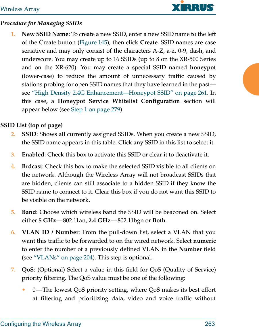Wireless ArrayConfiguring the Wireless Array 263Procedure for Managing SSIDs 1. New SSID Name: To create a new SSID, enter a new SSID name to the left of the Create button (Figure 145), then click Create. SSID names are case sensitive and may only consist of the characters A-Z, a-z, 0-9, dash, and underscore. You may create up to 16 SSIDs (up to 8 on the XR-500 Series and on the XR-620). You may create a special SSID named honeypot(lower-case) to reduce the amount of unnecessary traffic caused by stations probing for open SSID names that they have learned in the past—see “High Density 2.4G Enhancement—Honeypot SSID” on page 261. In this case, a Honeypot Service Whitelist Configuration section will appear below (see Step 1 on page 279). SSID List (top of page)2. SSID: Shows all currently assigned SSIDs. When you create a new SSID, the SSID name appears in this table. Click any SSID in this list to select it.3. Enabled: Check this box to activate this SSID or clear it to deactivate it.4. Brdcast: Check this box to make the selected SSID visible to all clients on the network. Although the Wireless Array will not broadcast SSIDs that are hidden, clients can still associate to a hidden SSID if they know the SSID name to connect to it. Clear this box if you do not want this SSID to be visible on the network.5. Band: Choose which wireless band the SSID will be beaconed on. Select either 5 GHz — 802.11an,  2.4 GHz — 802.11bgn  or  Both.6. VLAN ID / Number: From the pull-down list, select a VLAN that you want this traffic to be forwarded to on the wired network. Select numericto enter the number of a previously defined VLAN in the Number field (see “VLANs” on page 204). This step is optional.7. QoS: (Optional) Select a value in this field for QoS (Quality of Service) priority filtering. The QoS value must be one of the following: •0 — The lowest QoS priority setting, where QoS makes its best effort at filtering and prioritizing data, video and voice traffic without 