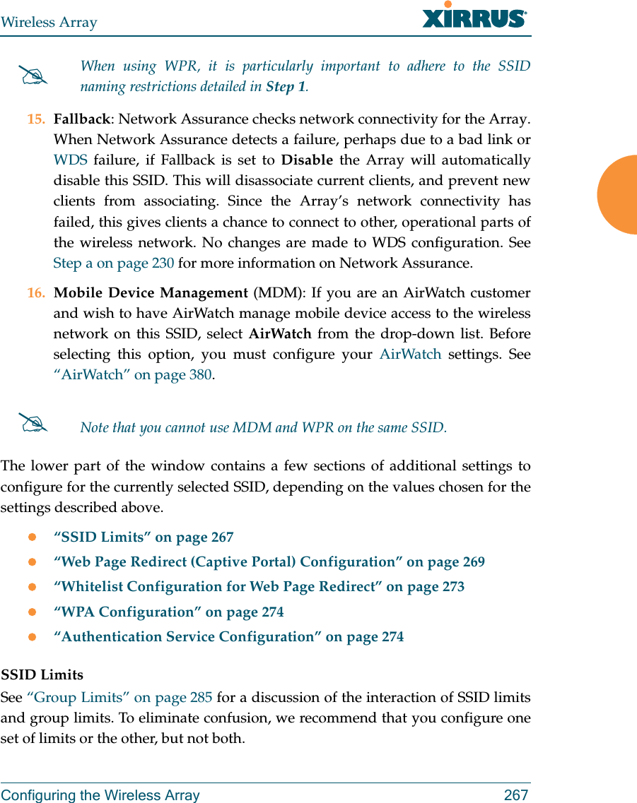 Wireless ArrayConfiguring the Wireless Array 26715. Fallback: Network Assurance checks network connectivity for the Array. When Network Assurance detects a failure, perhaps due to a bad link or WDS failure, if Fallback is set to Disable the Array will automatically disable this SSID. This will disassociate current clients, and prevent new clients from associating. Since the Array’s network connectivity has failed, this gives clients a chance to connect to other, operational parts of the wireless network. No changes are made to WDS configuration. See Step a on page 230 for more information on Network Assurance.16. Mobile Device Management (MDM): If you are an AirWatch customer and wish to have AirWatch manage mobile device access to the wireless network on this SSID, select AirWatch from the drop-down list. Before selecting this option, you must configure your AirWatch settings. See “AirWatch” on page 380. The lower part of the window contains a few sections of additional settings to configure for the currently selected SSID, depending on the values chosen for the settings described above.“SSID Limits” on page 267“Web Page Redirect (Captive Portal) Configuration” on page 269“Whitelist Configuration for Web Page Redirect” on page 273“WPA Configuration” on page 274“Authentication Service Configuration” on page 274SSID LimitsSee “Group Limits” on page 285 for a discussion of the interaction of SSID limits and group limits. To eliminate confusion, we recommend that you configure one set of limits or the other, but not both. When using WPR, it is particularly important to adhere to the SSID naming restrictions detailed in Step 1.Note that you cannot use MDM and WPR on the same SSID. 