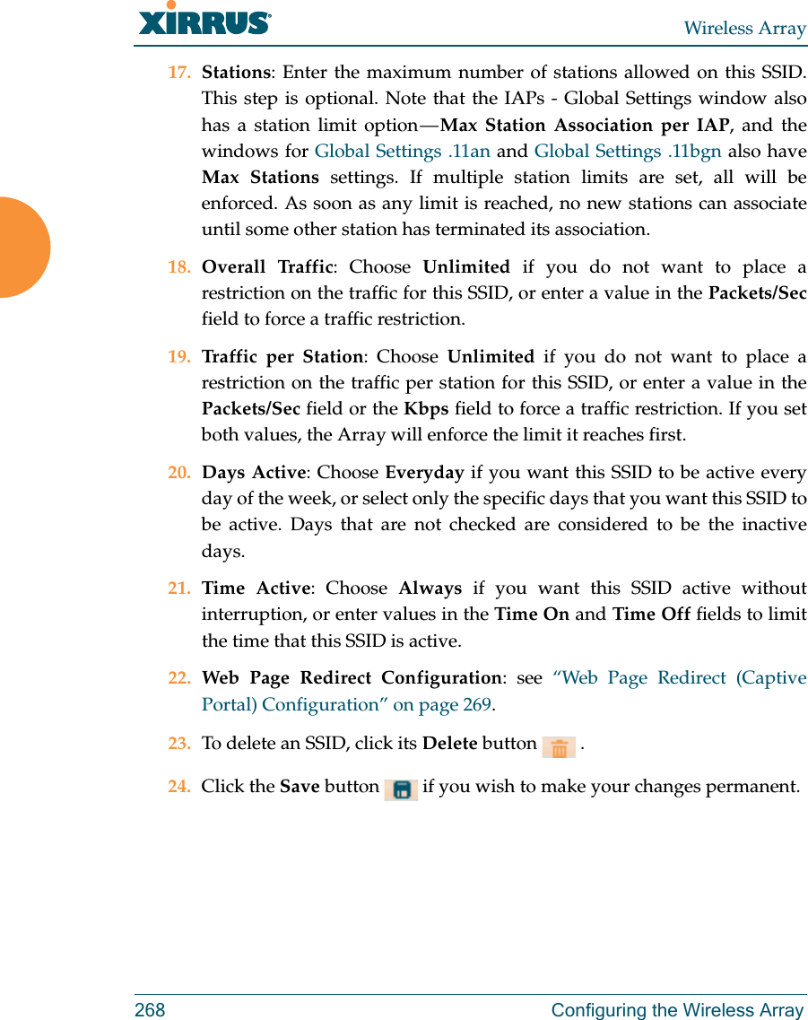 Wireless Array268 Configuring the Wireless Array17. Stations: Enter the maximum number of stations allowed on this SSID. This step is optional. Note that the IAPs - Global Settings window also has a station limit option — Max Station Association per IAP, and the windows for Global Settings .11an and Global Settings .11bgn also have Max Stations settings. If multiple station limits are set, all will be enforced. As soon as any limit is reached, no new stations can associate until some other station has terminated its association. 18. Overall Traffic: Choose Unlimited if you do not want to place a restriction on the traffic for this SSID, or enter a value in the Packets/Secfield to force a traffic restriction.19. Traffic per Station: Choose Unlimited if you do not want to place a restriction on the traffic per station for this SSID, or enter a value in the Packets/Sec field or the Kbps field to force a traffic restriction. If you set both values, the Array will enforce the limit it reaches first.20. Days Active: Choose Everyday if you want this SSID to be active every day of the week, or select only the specific days that you want this SSID to be active. Days that are not checked are considered to be the inactive days.21. Time Active: Choose Always if you want this SSID active without interruption, or enter values in the Time On and Time Off fields to limit the time that this SSID is active. 22. Web Page Redirect Configuration: see “Web Page Redirect (Captive Portal) Configuration” on page 269.23. To delete an SSID, click its Delete button   .24. Click the Save button   if you wish to make your changes permanent. 