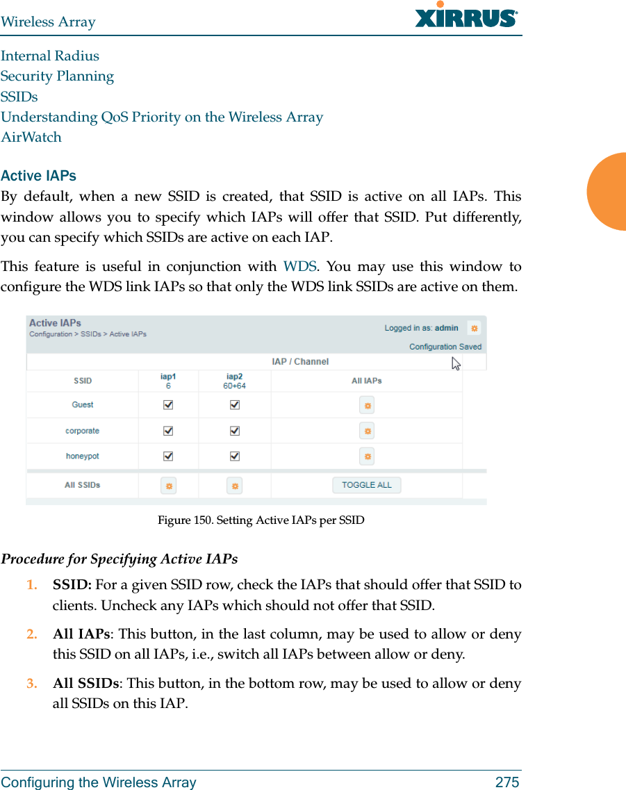 Wireless ArrayConfiguring the Wireless Array 275Internal RadiusSecurity PlanningSSIDsUnderstanding QoS Priority on the Wireless ArrayAirWatchActive IAPsBy default, when a new SSID is created, that SSID is active on all IAPs. This window allows you to specify which IAPs will offer that SSID. Put differently, you can specify which SSIDs are active on each IAP.This feature is useful in conjunction with WDS. You may use this window to configure the WDS link IAPs so that only the WDS link SSIDs are active on them. Figure 150. Setting Active IAPs per SSID Procedure for Specifying Active IAPs1. SSID: For a given SSID row, check the IAPs that should offer that SSID to clients. Uncheck any IAPs which should not offer that SSID. 2. All IAPs: This button, in the last column, may be used to allow or deny this SSID on all IAPs, i.e., switch all IAPs between allow or deny.3. All SSIDs: This button, in the bottom row, may be used to allow or deny all SSIDs on this IAP. 