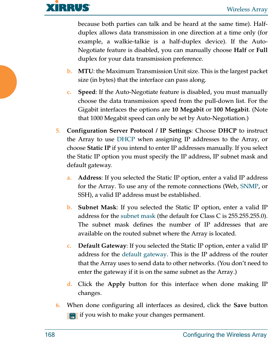 Wireless Array168 Configuring the Wireless Arraybecause both parties can talk and be heard at the same time). Half-duplex allows data transmission in one direction at a time only (for example, a walkie-talkie is a half-duplex device). If the Auto-Negotiate feature is disabled, you can manually choose Half or Fullduplex for your data transmission preference.b. MTU: the Maximum Transmission Unit size. This is the largest packet size (in bytes) that the interface can pass along.c. Speed: If the Auto-Negotiate feature is disabled, you must manually choose the data transmission speed from the pull-down list. For the Gigabit interfaces the options are 10 Megabit or 100 Megabit. (Note that 1000 Megabit speed can only be set by Auto-Negotiation.) 5. Configuration Server Protocol / IP Settings: Choose DHCP to instruct the Array to use DHCP when assigning IP addresses to the Array, or choose Static IP if you intend to enter IP addresses manually. If you select the Static IP option you must specify the IP address, IP subnet mask and default gateway.a. Address: If you selected the Static IP option, enter a valid IP address for the Array. To use any of the remote connections (Web, SNMP, or SSH), a valid IP address must be established.b. Subnet Mask: If you selected the Static IP option, enter a valid IP address for the subnet mask (the default for Class C is 255.255.255.0). The subnet mask defines the number of IP addresses that are available on the routed subnet where the Array is located.c. Default Gateway: If you selected the Static IP option, enter a valid IP address for the default gateway. This is the IP address of the router that the Array uses to send data to other networks. (You don’t need to enter the gateway if it is on the same subnet as the Array.) d. Click the Apply button for this interface when done making IP changes.6. When done configuring all interfaces as desired, click the Save  button  if you wish to make your changes permanent. 