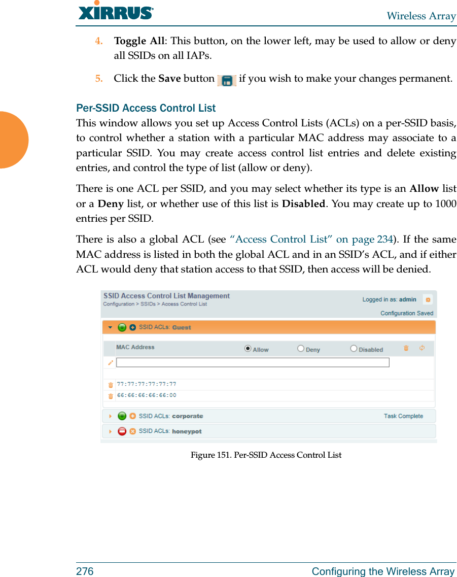 Wireless Array276 Configuring the Wireless Array4. Toggle All: This button, on the lower left, may be used to allow or deny all SSIDs on all IAPs. 5. Click the Save button   if you wish to make your changes permanent. Per-SSID Access Control ListThis window allows you set up Access Control Lists (ACLs) on a per-SSID basis,to control whether a station with a particular MAC address may associate to a particular SSID. You may create access control list entries and delete existing entries, and control the type of list (allow or deny). There is one ACL per SSID, and you may select whether its type is an Allow listor a Deny list, or whether use of this list is Disabled. You may create up to 1000 entries per SSID.There is also a global ACL (see “Access Control List” on page 234). If the same MAC address is listed in both the global ACL and in an SSID’s ACL, and if either ACL would deny that station access to that SSID, then access will be denied.Figure 151. Per-SSID Access Control List