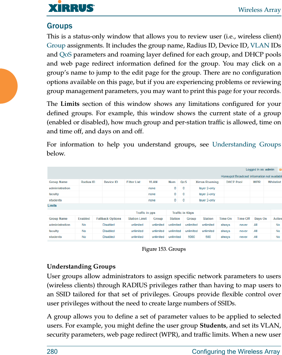 Wireless Array280 Configuring the Wireless ArrayGroupsThis is a status-only window that allows you to review user (i.e., wireless client) Group assignments. It includes the group name, Radius ID, Device ID, VLAN IDs and QoS parameters and roaming layer defined for each group, and DHCP pools and web page redirect information defined for the group. You may click on a group’s name to jump to the edit page for the group. There are no configuration options available on this page, but if you are experiencing problems or reviewing group management parameters, you may want to print this page for your records.The  Limits section of this window shows any limitations configured for your defined groups. For example, this window shows the current state of a group (enabled or disabled), how much group and per-station traffic is allowed, time on and time off, and days on and off.For information to help you understand groups, see Understanding Groupsbelow.  Figure 153. GroupsUnderstanding GroupsUser groups allow administrators to assign specific network parameters to users (wireless clients) through RADIUS privileges rather than having to map users to an SSID tailored for that set of privileges. Groups provide flexible control over user privileges without the need to create large numbers of SSIDs.A group allows you to define a set of parameter values to be applied to selected users. For example, you might define the user group Students, and set its VLAN, security parameters, web page redirect (WPR), and traffic limits. When a new user 