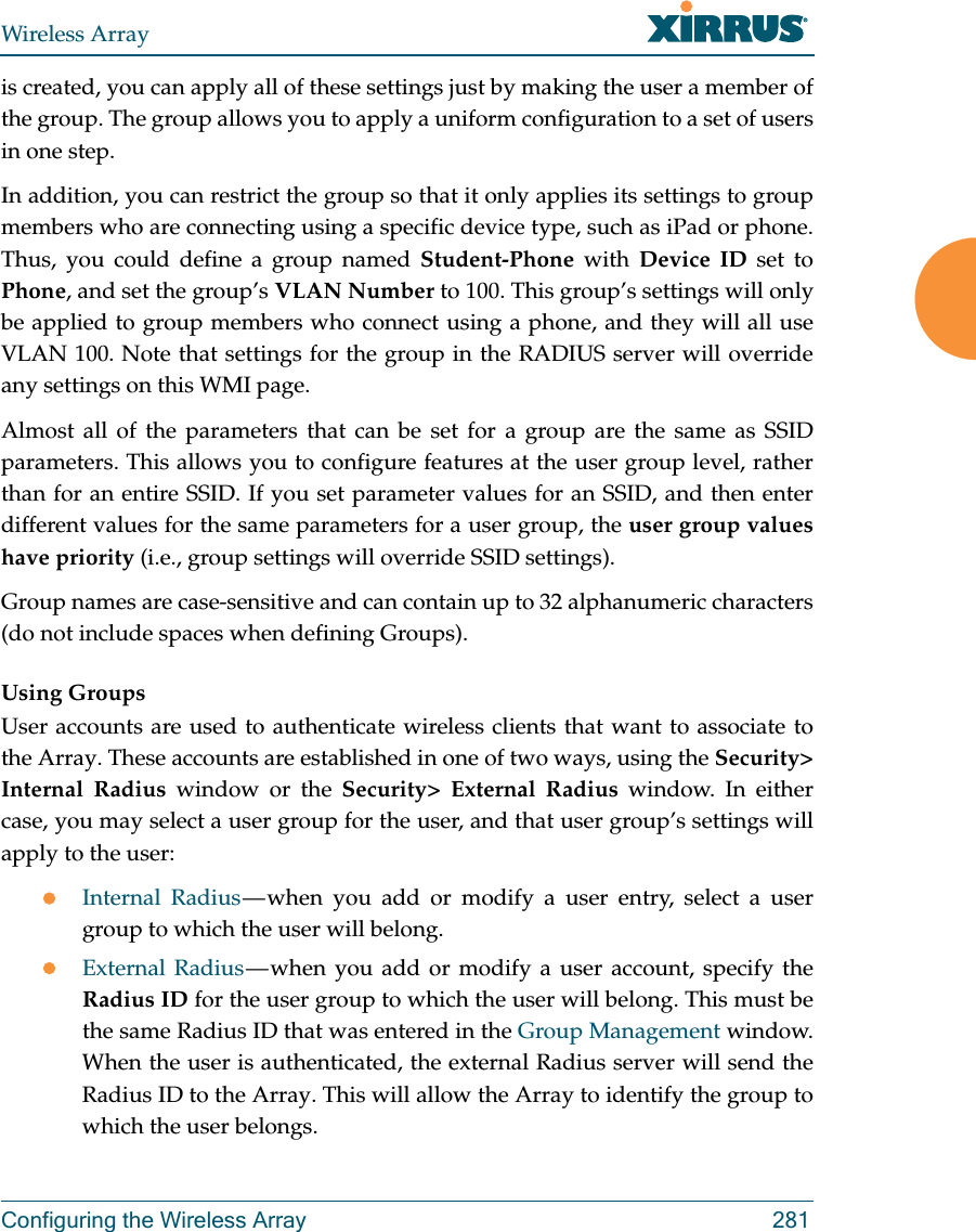 Wireless ArrayConfiguring the Wireless Array 281is created, you can apply all of these settings just by making the user a member of the group. The group allows you to apply a uniform configuration to a set of users in one step. In addition, you can restrict the group so that it only applies its settings to group members who are connecting using a specific device type, such as iPad or phone. Thus, you could define a group named Student-Phone with Device ID set to Phone, and set the group’s VLAN Number to 100. This group’s settings will only be applied to group members who connect using a phone, and they will all use VLAN 100. Note that settings for the group in the RADIUS server will override any settings on this WMI page.Almost all of the parameters that can be set for a group are the same as SSID parameters. This allows you to configure features at the user group level, rather than for an entire SSID. If you set parameter values for an SSID, and then enter different values for the same parameters for a user group, the user group values have priority (i.e., group settings will override SSID settings). Group names are case-sensitive and can contain up to 32 alphanumeric characters (do not include spaces when defining Groups).Using GroupsUser accounts are used to authenticate wireless clients that want to associate to the Array. These accounts are established in one of two ways, using the Security&gt; Internal Radius window or the Security&gt; External Radius window. In either case, you may select a user group for the user, and that user group’s settings will apply to the user:Internal Radius — when you add or modify a user entry, select a user group to which the user will belong.External Radius — when you add or modify a user account, specify the Radius ID for the user group to which the user will belong. This must be the same Radius ID that was entered in the Group Management window. When the user is authenticated, the external Radius server will send the Radius ID to the Array. This will allow the Array to identify the group to which the user belongs. 