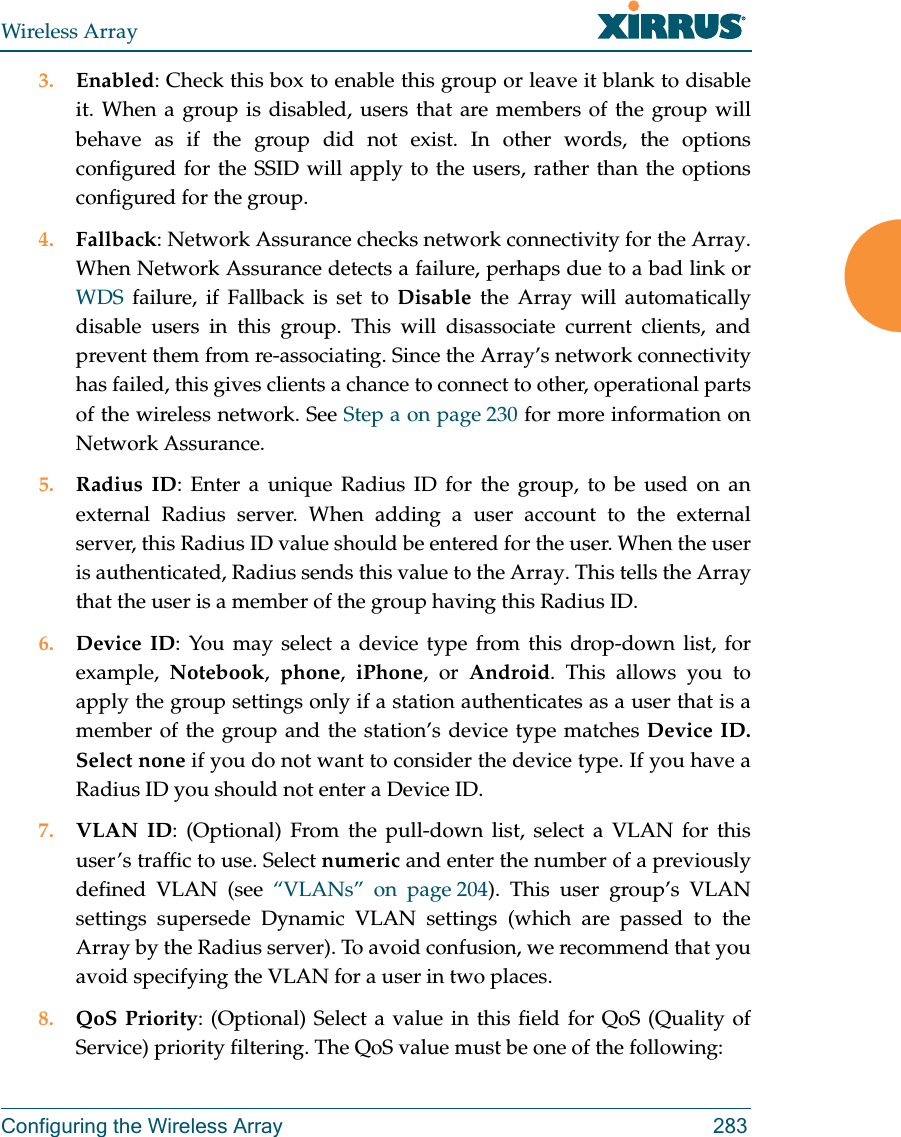 Wireless ArrayConfiguring the Wireless Array 2833. Enabled: Check this box to enable this group or leave it blank to disable it. When a group is disabled, users that are members of the group will behave as if the group did not exist. In other words, the options configured for the SSID will apply to the users, rather than the options configured for the group. 4. Fallback: Network Assurance checks network connectivity for the Array. When Network Assurance detects a failure, perhaps due to a bad link or WDS failure, if Fallback is set to Disable the Array will automatically disable users in this group. This will disassociate current clients, and prevent them from re-associating. Since the Array’s network connectivity has failed, this gives clients a chance to connect to other, operational parts of the wireless network. See Step a on page 230 for more information on Network Assurance.5. Radius ID: Enter a unique Radius ID for the group, to be used on an external Radius server. When adding a user account to the external server, this Radius ID value should be entered for the user. When the user is authenticated, Radius sends this value to the Array. This tells the Array that the user is a member of the group having this Radius ID. 6. Device ID: You may select a device type from this drop-down list, for example,  Notebook,  phone,  iPhone, or Android. This allows you to apply the group settings only if a station authenticates as a user that is a member of the group and the station’s device type matches Device ID. Select none if you do not want to consider the device type. If you have a Radius ID you should not enter a Device ID. 7. VLAN ID: (Optional) From the pull-down list, select a VLAN for this user’s traffic to use. Select numeric and enter the number of a previously defined VLAN (see “VLANs” on page 204). This user group’s VLAN settings supersede Dynamic VLAN settings (which are passed to the Array by the Radius server). To avoid confusion, we recommend that you avoid specifying the VLAN for a user in two places. 8. QoS Priority: (Optional) Select a value in this field for QoS (Quality of Service) priority filtering. The QoS value must be one of the following: 